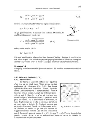 202
Chapitre 9 : Pression latérale des terres
ϕ−β+β
ϕ−β−β
=
coscoscos
coscoscos
K
22
22
a (9.52)
Pour un sol purement cohérent (c=0), la pression active sera
p a σ a γ z cos β (9.53)
Etat de contrainte
σvβ
β
σz
a = K z = K
et agit parallèlement à la surface libre inclinée. De même, le
coefficient de poussée passive est
ϕ−β−β
ϕ−β+β
=
coscoscos
coscoscos
K
22
22
p (9.54)
et la poussée passive s’écrit
pp = Kp γ z cos β
Elle agit parallèlement à la surface libre du massif incliné. Lorsque la cohésion est
non nulle, on peut faire recours au procédé graphique basé sur le cercle de Mohr pour
calculer les poussées active et passive (ceci peut constituer un exercice intéressant).
Remarque 9.4
Lorsque β = ϕ le raisonnement précédent abouti à des résultats incompatibles avec la
réalité.
9.5.2 Théorie de Coulomb (1776)
9.5.2.1 Introduction
La théorie de Coulomb est basée sur l’équilibre
d’un coin de sol situé entre l’écran et une surface
quelconque de glissement (Fig. 9.38). Les forces
agissant sur le sol sont évaluées à l’état de l’équilibre
limite. Dans cette théorie, le frottement entre l’écran et
le sol est pris en compte. L’angle de frottement écran-
sol est noté δ. Dans le cas d’un sol cohérent, une
caractéristique d’adhésion écran-sol cw peut être aussi
prise en compte. Vu le phénomène de frottement, la
ligne de glissement est courbe au voisinage de la base
du mur, mais la théorie de Coulomb suppose des
droites de glissement. Dans le cas de la poussée active,
la courbure est faible ce qui fait que l’erreur de
l’approximation est minime. Ceci est aussi vrai dans le
cas de la poussée passive lorsque δ < ϕ/3. Lorsque δ > ϕ/3, l’erreur devient plus
grande. Lorsque δ = 0, le sol est horizontal et l’écran est vertical les théories de
Rankine et de Coulomb coïncident.
Fig. 9.38 : Coin de Coulomb
écran
massif
surface de
glissement
coin
 