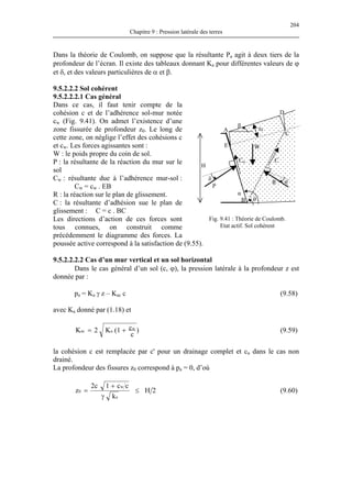 204
Chapitre 9 : Pression latérale des terres
Dans la théorie de Coulomb, on suppose que la résultante Pa agit à deux tiers de la
profondeur de l’écran. Il existe des tableaux donnant Ka pour différentes valeurs de ϕ
et δ, et des valeurs particulières de α et β.
9.5.2.2.2 Sol cohérent
9.5.2.2.2.1 Cas général
Dans ce cas, il faut tenir compte de la
cohésion c et de l’adhérence sol-mur notée
cw (Fig. 9.41). On admet l’existence d’une
zone fissurée de profondeur z0. Le long de
cette zone, on néglige l’effet des cohésions c
et cw. Les forces agissantes sont :
W : le poids propre du coin de sol.
P : la résultante de la réaction du mur sur le
sol
Cw : résultante due à l’adhérence mur-sol :
Cw = cw . EB
R : la réaction sur le plan de glissement.
C : la résultante d’adhésion sue le plan de
glissement : C = c . BC
Les directions d’action de ces forces sont
tous connues, on construit comme
précédemment le diagramme des forces. La
poussée active correspond à la satisfaction de (9.55).
Fig. 9.41 : Théorie de Coulomb.
Etat actif. Sol cohérent
H
β
C
W
P
θ
α
δ φR
B
A
E
z0
D
CCw
9.5.2.2.2.2 Cas d’un mur vertical et un sol horizontal
Dans le cas général d’un sol (c, ϕ), la pression latérale à la profondeur z est
donnée par :
pa = Ka γ z – Kac c (9.58)
avec Ka donné par (1.18) et
)
c
c1(K2K w
aac += (9.59)
la cohésion c est remplacée par c' pour un drainage complet et cu dans le cas non
drainé.
La profondeur des fissures z0 correspond à pa = 0, d’où
2H
k
cc1c2
z
a
w
0 ≤
γ
+
= (9.60)
 