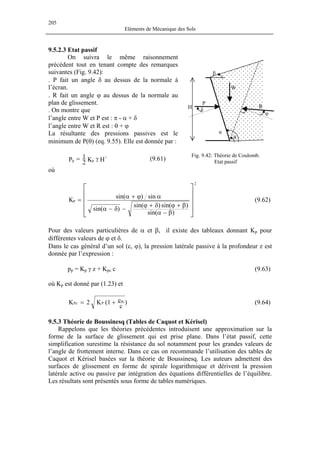 205
Eléments de Mécanique des Sols
9.5.2.3 Etat passif
On suivra le même raisonnement
précédent tout en tenant compte des remarques
suivantes (Fig. 9.42):
. R fait un angle ϕ au dessus de la normale au
plan de glissement.
l’angle entre W et P est : π - α + δ
La résultante des pressions passives est le
minimum de P(θ) (eq. 9.55). Elle est donnée par :
Fig. 9.42: Théorie de Coulomb.
Etat passif
H
β
W
P
θ
α
δ
φ
R
. P fait un angle δ au dessus de la normale à
l’écran.
. On montre que
l’angle entre W et R est : θ + ϕ
HK2
1P
2
pp γ= (9.61)
où










β−α
β+ϕδ+ϕ
−δ−α
αϕ+α
=
)sin(
)sin()sin(
)sin(
sin)sin(
K
2
p (9.62)
où K
Pour des valeurs particulières de α et β, il existe des tableaux donnant Kp pour
différentes valeurs de ϕ et δ.
Dans le cas général d’un sol (c, ϕ), la pression latérale passive à la profondeur z est
donnée par l’expression :
pp = Kp γ z + Kpc c (9.63)
p est donné par (1.23) et
)
c
c1(K2K w
PPc += (9.64)
Rappelons que les théories précédentes introduisent une approximation sur la
forme de la surface de glissement qui est prise plane. Dans l’état passif, cette
simplification surestime la résistance du sol notamment pour les grandes valeurs de
l’angle de frottement interne. Dans ce cas on recommande l’utilisation des tables de
Caquot et Kérisel basées sur la théorie de Boussinesq. Les auteurs admettent des
surfaces de glissement en forme de spirale logarithmique et dérivent la pression
latérale active ou passive par intégration des équations différentielles de l’équilibre.
Les résultats sont présentés sous forme de tables numériques.
9.5.3 Théorie de Boussinesq (Tables de Caquot et Kérisel)
 