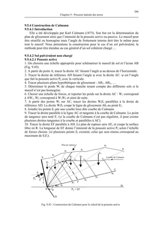 206
Chapitre 9 : Pression latérale des terres
9.5.4 Construction de Culmann
9.5.4.1 Introduction
Elle a été développée par Karl Culmann (1875). Son but est la détermination du
plan de glissement ainsi que l’intensité de la poussée active ou passive. Le massif peut
être stratifié ou homogène mais l’angle de frottement interne doit être le même pour
tout le massif. Nous présentons la construction pour le cas d’un sol pulvérulent, la
méthode peut être étendue au cas général d’un sol cohérent chargé….
9.5.4.2 Sol pulvérulent non chargé
9.5.4.2.1 Poussée active
1. On choisira une échelle appropriée pour schématiser le massif de sol et l’écran AB
(Fig. 9.43).
2. A partir du point A, tracer la droite AC faisant l’angle ϕ au dessus de l’horizontale.
3. Tracer la droite de référence AD faisant l’angle ψ avec la droite AC. ψ est l’angle
que fait la poussée active Pa avec la verticale.
4. Tracer plusieurs plans hypothétiques de glissement : AB1, AB2,….
5. Déterminer le poids W pte des différents sols si le
massif n’est pas homogène.
6. Choisir une échelle de forces, et reporter les poids sur la droite AC : W
à AW
10. Tracer la droite EF parallèle à AD. Le plan de rupture sera AE, et coupe la surface
libre en R. La longueur de EF donne l’intensité de la poussée active P
de forces choisie. (si plusieurs points Ei existent, celui qui sera retenu correspond au
maximum de E i).
i de chaque tranche tenant com
1 correspond
1, W2 correspond à W1W2 et ainsi de suite.
7. A partir des points Wi sur AC, tracer les droites WiEi parallèles à la droite de
référence AD. La droite WiEi coupe la ligne de glissement Abi au point Ei.
8. Joindre les points Ei par une courbe lisse dite courbe de Culmann.
9. Tracer la droite parallèle à la ligne AC et tangente à la courbe de Culmann. Le point
de tangence sera noté E. (si la courbe de Culmann n’est pas régulière, il peut exister
plusieurs droites tangentes à la courbe et parallèles à AC).
a selon l’échelle
iF
Fig. 9.43 : Construction de Culmann pour le calcul de la poussée active
δ
Pa = EF
B
B1
B2
B3
B4
B5
Plan de rupture
Pa
ψ
ψ
v
A
D
E
C
Hφ
F
Courbe de Culmann
W1
W2
W3 W4
W5
E1
W1
E5E4E3
E2
W2
W3
W4
W5
 