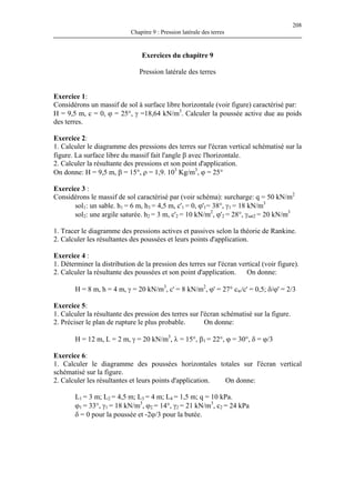 208
Chapitre 9 : Pression latérale des terres
Exercices du chapitre 9
Considérons le massif de sol caractérisé par (voir schéma): surcharge: q = 50 kN/m
sol , h , c' ϕ γ1 = 18 kN/m
1. Tracer le diagramme des pressions actives et passives selon la théorie de Rankine.
1. Déterminer la distribution de la pression des terres sur l'écran vertical (voir figure).
Exercice 5:
2. Préciser le plan de rupture le plus probable. On donne:
ϕ γ ϕ γ 3
, c
Pression latérale des terres
Exercice 1:
Considérons un massif de sol à surface libre horizontale (voir figure) caractérisé par:
H = 9,5 m, c = 0, ϕ = 25°, γ =18,64 kN/m3
. Calculer la poussée active due au poids
des terres.
Exercice 2:
1. Calculer le diagramme des pressions des terres sur l'écran vertical schématisé sur la
figure. La surface libre du massif fait l'angle β avec l'horizontale.
2. Calculer la résultante des pressions et son point d'application.
On donne: H = 9,5 m, β = 15°, ρ = 1,9. 103
Kg/m3
, ϕ = 25°
Exercice 3 :
2
1: un sable. h1 = 6 m 3 = 4,5 m 1 = 0, '1= 38°, 3
sol2: une argile saturée. h2 = 3 m, c'2 = 10 kN/m2
, ϕ'2 = 28°, γsat2 = 20 kN/m3
2. Calculer les résultantes des poussées et leurs points d'application.
Exercice 4 :
2. Calculer la résultante des poussées et son point d'application. On donne:
H = 8 m, h = 4 m, γ = 20 kN/m3
, c' = 8 kN/m2
, ϕ' = 27° cw/c' = 0,5; δ/ϕ' = 2/3
1. Calculer la résultante des pression des terres sur l'écran schématisé sur la figure.
H = 12 m, L = 2 m, γ = 20 kN/m3
, λ = 15°, β1 = 22°, ϕ = 30°, δ = ϕ/3
Exercice 6:
1. Calculer le diagramme des poussées horizontales totales sur l'écran vertical
schématisé sur la figure.
2. Calculer les résultantes et leurs points d'application. On donne:
L1 = 3 m; L2 = 4,5 m; L3 = 4 m; L4 = 1,5 m; q = 10 kPa.
1 = 33°, 1 = 18 kN/m3
, 2 = 14°, 2 = 21 kN/m 2 = 24 kPa
δ = 0 pour la poussée et -2ϕ/3 pour la butée.
 