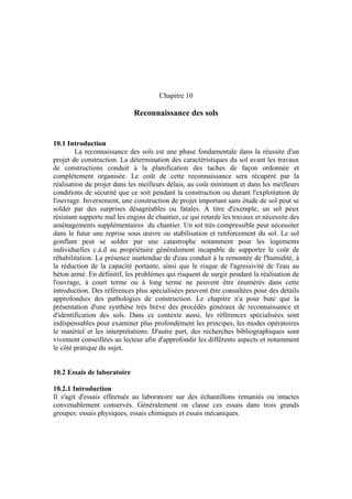 Chapitre 10
Reconnaissance des sols
10.1 Introduction
La reconnaissance des sols est une phase fondamentale dans la réussite d'un
projet de construction. La détermination des caractéristiques du sol avant les travaux
de constructions conduit à la planification des taches de façon ordonnée et
complètement organisée. Le coût de cette reconnaissance sera récupéré par la
réalisation du projet dans les meilleurs délais, au coût minimum et dans les meilleurs
conditions de sécurité que ce soit pendant la construction ou durant l'exploitation de
l'ouvrage. Inversement, une construction de projet important sans étude de sol peut se
solder par des surprises désagréables ou fatales. A titre d'exemple, un sol peux
résistant supporte mal les engins de chantier, ce qui retarde les travaux et nécessite des
aménagements supplémentaires du chantier. Un sol très compressible peut nécessiter
dans le futur une reprise sous œuvre ou stabilisation et renforcement du sol. Le sol
gonflant peut se solder par une catastrophe notamment pour les logements
individuelles c.à.d au propriétaire généralement incapable de supporter le coût de
réhabilitation. La présence inattendue de d'eau conduit à la remontée de l'humidité, à
la réduction de la capacité portante, ainsi que le risque de l'agressivité de l'eau au
béton armé. En définitif, les problèmes qui risquent de surgir pendant la réalisation de
l'ouvrage, à court terme ou à long terme ne peuvent être énumérés dans cette
introduction. Des références plus spécialisées peuvent être consultées pour des détails
approfondies des pathologies de construction. Le chapitre n'a pour bute que la
présentation d'une synthèse très brève des procédés généraux de reconnaissance et
d'identification des sols. Dans ce contexte aussi, les références spécialisées sont
indispensables pour examiner plus profondément les principes, les modes opératoires
le matériel et les interprétations. D'autre part, des recherches bibliographiques sont
vivement conseillées au lecteur afin d'approfondir les différents aspects et notamment
le côté pratique du sujet.
10.2 Essais de laboratoire
10.2.1 Introduction
Il s'agit d'essais effectués au laboratoire sur des échantillons remaniés ou intactes
convenablement conservés. Généralement on classe ces essais dans trois grands
groupes: essais physiques, essais chimiques et essais mécaniques.
 