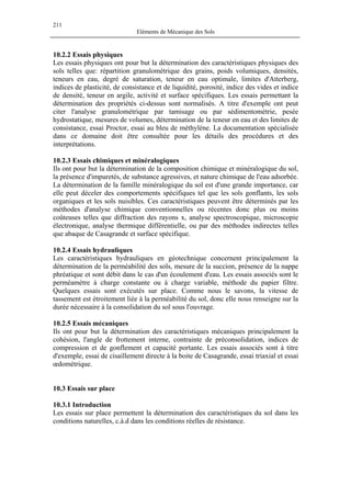 211
Eléments de Mécanique des Sols
10.2.2 Essais physiques
Les essais physiques ont pour but la détermination des caractéristiques physiques des
sols telles que: répartition granulométrique des grains, poids volumiques, densités,
teneurs en eau, degré de saturation, teneur en eau optimale, limites d'Atterberg,
indices de plasticité, de consistance et de liquidité, porosité, indice des vides et indice
de densité, teneur en argile, activité et surface spécifiques. Les essais permettant la
détermination des propriétés ci-dessus sont normalisés. A titre d'exemple ont peut
citer l'analyse granulométrique par tamisage ou par sédimentométrie, pesée
hydrostatique, mesures de volumes, détermination de la teneur en eau et des limites de
consistance, essai Proctor, essai au bleu de méthylène. La documentation spécialisée
dans ce domaine doit être consultée pour les détails des procédures et des
interprétations.
10.2.3 Essais chimiques et minéralogiques
Ils ont pour but la détermination de la composition chimique et minéralogique du sol,
la présence d'impuretés, de substance agressives, et nature chimique de l'eau adsorbée.
La détermination de la famille minéralogique du sol est d'une grande importance, car
elle peut déceler des comportements spécifiques tel que les sols gonflants, les sols
organiques et les sols nuisibles. Ces caractéristiques peuvent être déterminés par les
méthodes d'analyse chimique conventionnelles ou récentes donc plus ou moins
coûteuses telles que diffraction des rayons x, analyse spectroscopique, microscopie
électronique, analyse thermique différentielle, ou par des méthodes indirectes telles
que abaque de Casagrande et surface spécifique.
10.2.4 Essais hydrauliques
Les caractéristiques hydrauliques en géotechnique concernent principalement la
détermination de la perméabilité des sols, mesure de la succion, présence de la nappe
phréatique et sont débit dans le cas d'un écoulement d'eau. Les essais associés sont le
perméamètre à charge constante ou à charge variable, méthode du papier filtre.
Quelques essais sont exécutés sur place. Comme nous le savons, la vitesse de
tassement est étroitement liée à la perméabilité du sol, donc elle nous renseigne sur la
durée nécessaire à la consolidation du sol sous l'ouvrage.
10.2.5 Essais mécaniques
Ils ont pour but la détermination des caractéristiques mécaniques principalement la
cohésion, l'angle de frottement interne, contrainte de préconsolidation, indices de
compression et de gonflement et capacité portante. Les essais associés sont à titre
d'exemple, essai de cisaillement directe à la boite de Casagrande, essai triaxial et essai
œdométrique.
10.3 Essais sur place
10.3.1 Introduction
Les essais sur place permettent la détermination des caractéristiques du sol dans les
conditions naturelles, c.à.d dans les conditions réelles de résistance.
 