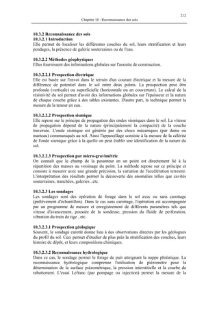 212
Chapitre 10 : Reconnaissance des sols
10.3.2 Reconnaissance des sols
10.3.2.1 Introduction
Elle permet de localiser les différentes couches du sol, leurs stratification et leurs
pendages, la présence de galerie souterraines ou de l'eau.
10.3.2.2 Méthodes géophysiques
Elles fournissent des informations globales sur l'assiette de construction.
10.3.2.2.1 Prospection électrique
Elle est basée sur l'envoi dans le terrain d'un courant électrique et la mesure de la
différence de potentiel dans le sol entre deux points. La prospection peut être
profonde (verticale) ou superficielle (horizontale ou en couverture). Le calcul de la
résistivité du sol permet d'avoir des informations globales sur l'épaisseur et la nature
de chaque couche grâce à des tables existantes. D'autre part, la technique permet la
mesure de la teneur en eau.
10.3.2.2.2 Prospection sismique
Elle repose sur le principe de propagation des ondes sismiques dans le sol. La vitesse
de propagation dépend de la nature (principalement la compacité) de la couche
traversée. L'onde sismique est générée par des chocs mécaniques (par dame ou
marteau) communiqués au sol. Ainsi l'appareillage consiste à la mesure de la célérité
de l'onde sismique grâce à la quelle on peut établir une identification de la nature du
sol.
10.3.2.2.3 Prospection par micro-gravimétrie
On connaît que le champ de la pesanteur en un point est directement lié à la
répartition des masses au voisinage du point. La méthode repose sur ce principe et
consiste à mesurer avec une grande précision, la variation de l'accélération terrestre.
L'interprétation des résultats permet la découverte des anomalies telles que cavités
souterraines, tranchées, galeries ..etc.
10.3.2.3 Les sondages
Les sondages sont des opération de forage dans le sol avec ou sans carottage
(prélèvement d'échantillon). Dans le cas sans carottage, l'opération est accompagnée
par un programme de mesure et enregistrement de différents paramètres tels que
vitesse d'avancement, poussée de la sondeuse, pression du fluide de perforation,
vibration du train de tige ..etc.
10.3.2.3.1 Prospection géologique
Souvent, le sondage carotté donne lieu à des observations directes par les géologues
du profil du sol. Ceci permet d'étudier de plus près la stratification des couches, leurs
histoire de dépôt, et leurs compositions chimiques.
10.3.2.3.2 Reconnaissance hydrologique
Dans ce cas, le sondage permet le forage de puit atteignant la nappe phréatique. La
reconnaissance hydrologique comprenne l'utilisation de piézomètre pour la
détermination de la surface piézométrique, la pression interstitielle et la courbe de
rabattement. L'essai Lefranc (par pompage ou injection) permet la mesure de la
 