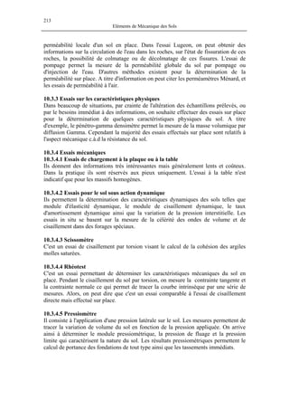 213
Eléments de Mécanique des Sols
perméabilité locale d'un sol en place. Dans l'essai Lugeon, on peut obtenir des
informations sur la circulation de l'eau dans les roches, sur l'état de fissuration de ces
roches, la possibilité de colmatage ou de décolmatage de ces fissures. L'essai de
pompage permet la mesure de la perméabilité globale du sol par pompage ou
d'injection de l'eau. D'autres méthodes existent pour la détermination de la
perméabilité sur place. A titre d'information on peut citer les perméamètres Ménard, et
les essais de perméabilité à l'air.
10.3.3 Essais sur les caractéristiques physiques
Dans beaucoup de situations, par crainte de l'altération des échantillons prélevés, ou
par le besoins immédiat à des informations, on souhaite effectuer des essais sur place
pour la détermination de quelques caractéristiques physiques du sol. A titre
d'exemple, le pénétro-gamma densimètre permet la mesure de la masse volumique par
diffusion Gamma. Cependant la majorité des essais effectués sur place sont relatifs à
l'aspect mécanique c.à.d la résistance du sol.
10.3.4 Essais mécaniques
10.3.4.1 Essais de chargement à la plaque ou à la table
Ils donnent des informations très intéressantes mais généralement lents et coûteux.
Dans la pratique ils sont réservés aux pieux uniquement. L'essai à la table n'est
indicatif que pour les massifs homogènes.
10.3.4.2 Essais pour le sol sous action dynamique
Ils permettent la détermination des caractéristiques dynamiques des sols telles que
module d'élasticité dynamique, le module de cisaillement dynamique, le taux
d'amortissement dynamique ainsi que la variation de la pression interstitielle. Les
essais in situ se basent sur la mesure de la célérité des ondes de volume et de
cisaillement dans des forages spéciaux.
10.3.4.3 Scissomètre
C'est un essai de cisaillement par torsion visant le calcul de la cohésion des argiles
molles saturées.
10.3.4.4 Rhéotest
C'est un essai permettant de déterminer les caractéristiques mécaniques du sol en
place. Pendant le cisaillement du sol par torsion, on mesure la contrainte tangente et
la contrainte normale ce qui permet de tracer la courbe intrinsèque par une série de
mesures. Alors, on peut dire que c'est un essai comparable à l'essai de cisaillement
directe mais effectué sur place.
10.3.4.5 Pressiomètre
Il consiste à l'application d'une pression latérale sur le sol. Les mesures permettent de
tracer la variation de volume du sol en fonction de la pression appliquée. On arrive
ainsi à déterminer le module pressiométrique, la pression de fluage et la pression
limite qui caractérisent la nature du sol. Les résultats pressiométriques permettent le
calcul de portance des fondations de tout type ainsi que les tassements immédiats.
 