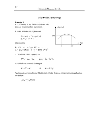 217
Eléments de Mécanique des Sols
Chapitre 3: Le compactage
Exercice 1
a. La courbe a la forme ci-contre, elle
possède notamment un maximum.
w [%]
124
γd [kN/m3
]
19,6
b. Nous utilisons les expressions
Sr = w / ( γw / γd - γw / γs )
γh = γd ( 1 + w )
ce qui donne
Sr1 = 295 % et Sr2 = 87,5 %
γh = 20,38 kN/m3
et γh = 21,95 kN/m3
c. Le volume d'eau à ajouter est
∆Vw = Vwf – Vwi avec Vw = Sr Vv
le volume des vides est donné par
Vv = Vt – Vs où Vs = Ps / γs
Appliquant ces formules sur l'état initial et l'état final, on obtient comme application
numérique
∆Vw = 47,37 cm3
 
