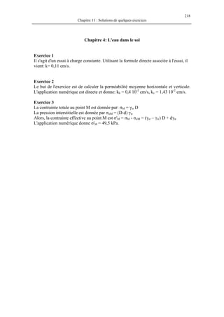 218
Chapitre 11 : Solutions de quelques exercices
Chapitre 4: L'eau dans le sol
Exercice 1
Il s'agit d'un essai à charge constante. Utilisant la formule directe associée à l'essai, il
vient: k= 0,11 cm/s.
Exercice 2
Le but de l'exercice est de calculer la perméabilité moyenne horizontale et verticale.
L'application numérique est directe et donne: kh = 0,4 10-2
cm/s, kv = 1,43 10-2
cm/s.
Exercice 3
La contrainte totale au point M est donnée par: σM = γsr D
La pression interstitielle est donnée par σuM = (D-d) γw
Alors, la contrainte effective au point M est σ'M = σM - σuM = (γsr – γw) D + dγw
L'application numérique donne σ'M = 49,5 kPa.
 