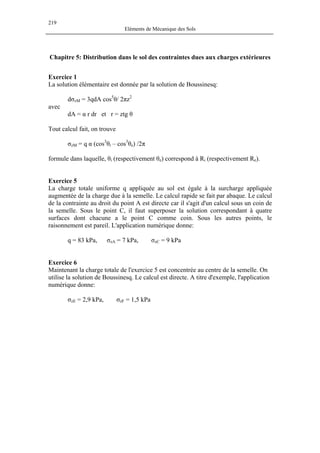 219
Eléments de Mécanique des Sols
Chapitre 5: Distribution dans le sol des contraintes dues aux charges extérieures
Exercice 1
La solution élémentaire est donnée par la solution de Boussinesq:
dσzM = 3qdA cos5
θ/ 2πz2
avec
dA = α r dr et r = ztg θ
Tout calcul fait, on trouve
σzM = q α (cos3
θi – cos3
θe) /2π
formule dans laquelle, θi (respectivement θe) correspond à Ri (respectivement Re).
Exercice 5
La charge totale uniforme q appliquée au sol est égale à la surcharge appliquée
augmentée de la charge due à la semelle. Le calcul rapide se fait par abaque. Le calcul
de la contrainte au droit du point A est directe car il s'agit d'un calcul sous un coin de
la semelle. Sous le point C, il faut superposer la solution correspondant à quatre
surfaces dont chacune a le point C comme coin. Sous les autres points, le
raisonnement est pareil. L'application numérique donne:
q = 83 kPa, σzA = 7 kPa, σzC = 9 kPa
Exercice 6
Maintenant la charge totale de l'exercice 5 est concentrée au centre de la semelle. On
utilise la solution de Boussinesq. Le calcul est directe. A titre d'exemple, l'application
numérique donne:
σzE = 2,9 kPa, σzF = 1,5 kPa
 