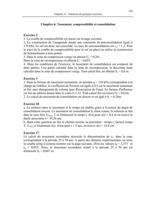 220
Chapitre 11 : Solutions de quelques exercices
Chapitre 6: Tassement, compressibilité et consolidation
Exercice 2
1. La courbe de compressibilité est tracée sur la page suivante.
2. La construction de Casagrande donne une contrainte de préconsolidation égale à
170 kPa. Le sol est donc sur-consolidé. Le taux de surconsolidation est rsc = 1,3. Pour
le tracé de la courbe de compressibilité pour le sol en place on utilise la construction
de Schmertmann à trois points.
3. Dans la zone de compression vierge on obtient Cc = 0,261.
Dans la zone de recompression on obtient Cr = 0,025
4. Dans les conditions de l'exercice, le tassement de consolidation est composé de
deux parties. Une partie calculée dans la zone de recompression, la deuxième étant
calculée dans la zone de compression vierge. Tout calcul fait, on obtient Sc = 0,6 m.
Exercice 3
1. Dans la formue du tassement instantané, on prendra q = 150 kPa correspondant à la
charge de l'édifice, le coefficient de Poisson est égale à 0,5 car le tassement instantané
se fait sans changement de volume (pas d'évacuation de l'eau). Le facteur d'influence
est tiré du tableau donné dans le cours I=1,12. Tout calcul fait on trouve Si = 0,63m.
2. Le calcul du tassement de consolidation est directe et est égal à Sc = 0,24m.
Exercice 10
a. La relation entre le tassement et le temps est établie grâce à la notion du degré de
consolidation moyen. Le tassement de consolidation Sc étant connu, la solution se fait
dans le sens S(t), Umoy, T et finalement le temps t, d'où pour s(t) = 0,4 m on trouve la
durée nécessaire t = 39,26 ans.
b. Dans cette question on fait le chemin inverse au précédant : temps t, facteur temps
T, Umoy et finalement s(t). Ainsi pour t = 5 ans, on trouve s(t) = 14,4 cm.
Exercice 17
Le calcul du tassement secondaire nécessite le détermination de cα. dans la zone
correspondant à la période 25 à 50 ans. A partir des données expérimentales on trace
la courbe e(log t) comme montrer sur la page suivante. D'où les valeurs ep = 2,373 et
cα = 0,053. Ainsi, le tassement secondaire relatif à la période 25 à 50 ans est
d'intensité Ss = 0,047 m.
 