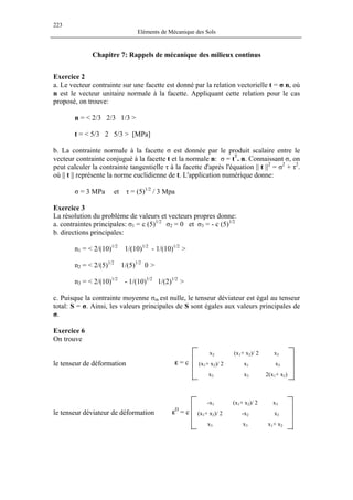 223
Eléments de Mécanique des Sols
Chapitre 7: Rappels de mécanique des milieux continus
Exercice 2
a. Le vecteur contrainte sur une facette est donné par la relation vectorielle t = σ n, où
n est le vecteur unitaire normale à la facette. Appliquant cette relation pour le cas
proposé, on trouve:
n = < 2/3 2/3 1/3 >
t = < 5/3 2 5/3 > [MPa]
b. La contrainte normale à la facette σ est donnée par le produit scalaire entre le
vecteur contrainte conjugué à la facette t et la normale n: σ = tT
. n. Connaissant σ, on
peut calculer la contrainte tangentielle τ à la facette d'après l'équation || t ||2
= σ2
+ τ2
.
où || t || représente la norme euclidienne de t. L'application numérique donne:
σ = 3 MPa et τ = (5)1/2
/ 3 Mpa
Exercice 3
La résolution du problème de valeurs et vecteurs propres donne:
a. contraintes principales: σ1 = c (5)1/2
σ2 = 0 et σ3 = - c (5)1/2
b. directions principales:
n1 = < 2/(10)1/2
1/(10)1/2
- 1/(10)1/2
>
n2 = < 2/(5)1/2
1/(5)1/2
0 >
n3 = < 2/(10)1/2
- 1/(10)1/2
1/(2)1/2
>
c. Puisque la contrainte moyenne σm est nulle, le tenseur déviateur est égal au tenseur
total: S = σ. Ainsi, les valeurs principales de S sont égales aux valeurs principales de
σ.
Exercice 6
On trouve
x2
(x1+ x2)/ 2
x3
(x1+ x2)/ 2
x1
x3
x3
x3
2(x1+ x2)
ε = cle tenseur de déformation
-x1
(x1+ x2)/ 2
x3
(x1+ x2)/ 2
-x2
x3
x3
x3
x1+ x2
εD
= cle tenseur déviateur de déformation
 