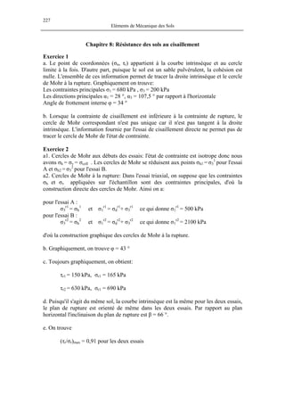 227
Eléments de Mécanique des Sols
Chapitre 8: Résistance des sols au cisaillement
Exercice 1
a. Le point de coordonnées (σn, τr) appartient à la courbe intrinsèque et au cercle
limite à la fois. D'autre part, puisque le sol est un sable pulvérulent, la cohésion est
nulle. L'ensemble de ces information permet de tracer la droite intrinsèque et le cercle
de Mohr à la rupture. Graphiquement on trouve:
Les contraintes principales σ1 = 680 kPa , σ3 = 200 kPa
Les directions principales α1 = 28 °, α3 = 107,5 ° par rapport à l'horizontale
Angle de frottement interne φ = 34 °
b. Lorsque la contrainte de cisaillement est inférieure à la contrainte de rupture, le
cercle de Mohr correspondant n'est pas unique car il n'est pas tangent à la droite
intrinsèque. L'information fournie par l'essai de cisaillement directe ne permet pas de
tracer le cercle de Mohr de l'état de contrainte.
Exercice 2
a1. Cercles de Mohr aux débuts des essais: l'état de contrainte est isotrope donc nous
avons σh = σv = σcell . Les cercles de Mohr se réduisent aux points σh1 = σ3
1
pour l'essai
A et σh2 = σ3
2
pour l'essai B.
a2. Cercles de Mohr à la rupture: Dans l'essai triaxial, on suppose que les contraintes
σh et σv appliquées sur l'échantillon sont des contraintes principales, d'où la
construction directe des cercles de Mohr. Ainsi on a:
pour l'essai A :
σ3
r1
= σh
1
et σ1
r1
= σd
r1
+ σ3
r1
ce qui donne σ1
r1
= 500 kPa
pour l'essai B :
σ3
r2
= σh
2
et σ1
r2
= σd
r2
+ σ3
r2
ce qui donne σ1
r2
= 2100 kPa
d'où la construction graphique des cercles de Mohr à la rupture.
b. Graphiquement, on trouve φ = 43 °
c. Toujours graphiquement, on obtient:
τr1 = 150 kPa, σr1 = 165 kPa
τr2 = 630 kPa, σr1 = 690 kPa
d. Puisqu'il s'agit du même sol, la courbe intrinsèque est la même pour les deux essais,
le plan de rupture est orienté de même dans les deux essais. Par rapport au plan
horizontal l'inclinaison du plan de rupture est β = 66 °.
e. On trouve
(τr/σr)max = 0,91 pour les deux essais
 
