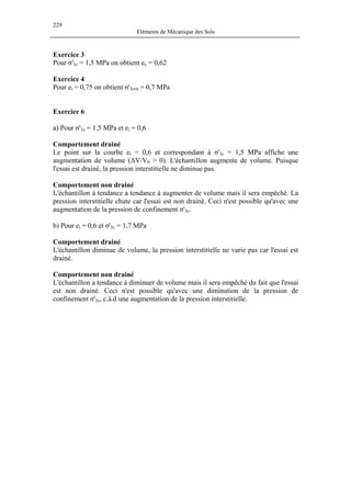 229
Eléments de Mécanique des Sols
Exercice 3
Pour σ'3c = 1,5 MPa on obtient ec = 0,62
Exercice 4
Pour ei = 0,75 on obtient σ'3crit = 0,7 MPa
Exercice 6
a) Pour σ'3c = 1,5 MPa et ei = 0,6
Comportement drainé
Le point sur la courbe ei = 0,6 et correspondant à σ'3c = 1,5 MPa affiche une
augmentation de volume (∆V/V0 > 0). L'échantillon augmente de volume. Puisque
l'essai est drainé, la pression interstitielle ne diminue pas.
Comportement non drainé
L'échantillon à tendance a tendance à augmenter de volume mais il sera empêché. La
pression interstitielle chute car l'essai est non drainé. Ceci n'est possible qu'avec une
augmentation de la pression de confinement σ'3c.
b) Pour ei = 0,6 et σ'3c = 1,7 MPa
Comportement drainé
L'échantillon diminue de volume, la pression interstitielle ne varie pas car l'essai est
drainé.
Comportement non drainé
L'échantillon a tendance à diminuer de volume mais il sera empêché du fait que l'essai
est non drainé. Ceci n'est possible qu'avec une diminution de la pression de
confinement σ'3c, c.à.d une augmentation de la pression interstitielle.
 