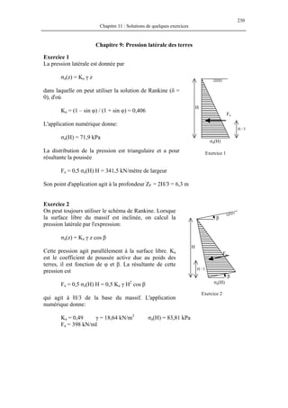 230
Chapitre 11 : Solutions de quelques exercices
Chapitre 9: Pression latérale des terres
Exercice 1
La pression latérale est donnée par
σa(z) = Ka γ z
σa(H)
Fa
H / 3
H
Exercice 1
dans laquelle on peut utiliser la solution de Rankine (δ =
0), d'où
Ka = (1 – sin φ) / (1 + sin φ) = 0,406
L'application numérique donne:
σa(H) = 71,9 kPa
La distribution de la pression est triangulaire et a pour
résultante la poussée
Fa = 0,5 σa(H) H = 341,5 kN/mètre de largeur
Son point d'application agit à la profondeur ZF = 2H/3 = 6,3 m
Exercice 2
On peut toujours utiliser le schéma de Rankine. Lorsque
la surface libre du massif est inclinée, on calcul la
pression latérale par l'expression:
β
β
σa(H)
Fa
H / 3
H
σa(z) = Ka γ z cos β
Cette pression agit parallèlement à la surface libre. Ka
est le coefficient de poussée active due au poids des
terres, il est fonction de φ et β. La résultante de cette
pression est
Fa = 0,5 σa(H) H = 0,5 Ka γ H2
cos β
Exercice 2
qui agit à H/3 de la base du massif. L'application
numérique donne:
Ka = 0,49 γ = 18,64 kN/m3
σa(H) = 83,81 kPa
Fa = 398 kN/ml
 