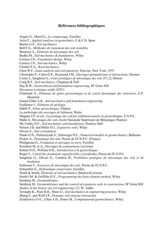 Références bibliographiques
Arquie G., Morel G., Le compactage, Eyrolles
Azizi F., Applied analyses in geotechnics, E & F.N. Spon
Barnes G.E., Soil mechanics
Bell F.G., Méthodes de traitement des sols instables
Benaissa A., Eléments de mécanique des sols
Budhu M., Soil mechanics & foundations, Wiley
Cernica J.N., Foundation design, Wiley
Cernica J.N., Soil mechanics, Wiley
Charlez P.A., Rock mechanics
Chen W.F., Limit analysis and soil plasticity, Elsevier, New York, 1975
Christophe P., Cabot G.P., Reymond J.M., Ouvrages géomatériaux et interactions, Hermes
Costet J., Sanglerat G., Cours pratiques de mécanique des sols (T1,2), Dunod.
Craig R.F., Soil mechanics, Chapman & Hall
Day R.W., Geotechnical and foundation engineering, Mc
Graw Hill
Document technique unifié (DTU)
Filiatrault A., Eléments de génie parasismique et de calcul dynamique des structures, E.P.
Montréal
Gamal-Eldin A.K., Soil mechanics and foundation engineering
Guillemot J., Eléments de géologie
Habib P., Génie géotechnique, Ellipses
La pathologie des ouvrages de bâtiment, Weka
Magnan J.P. et col., La pratique des calculs tridimensionnels en géotechnique, E.N.P.C.
Mahé A. Mécanique des sols, Ecole Nationale Supérieure de Mécanique (Nantes)
Mc Carthy D.F., Soil mechanics and foundations, Prentice Hall
Nelson J.D. and Miller D.J., Expansive soils, Wiley
Olivier E., Sols et fondation
Pande G.N., Pietruszczak S., Schweiger H.F., Numerical models in geomechanics, Balkema
Pecker A., Dynamique des sols, Presse de l'E.N.P.C. (France)
Philipponat G., Fondation et ouvrages en terre, Eyrolles
Reimbert M. et A., Ouvrages de soutènement, Lavoisier
Robert D.H., William D.K., Introduction à la géotechnique
Roger F., Calcul des fondations superficielles et profondes, Presse de l'E.N.P.C.
Sanglerat G., Olivari G., Cambou B., Problèmes pratiques de mécanique des sols et de
fondation
Schlosser F., Exercices de mécanique des sols, Presse de l'E.N.P.C.
Schneebili G., Hydraulique souterraine, Eyrolles
Smith & Smith, Elements of soil mechanics, Blackwell science
Smith I.M. & Griffiths D.V., Programming the finite element method, Wiley
Stenberg M., Geomembranes
Stenberg M., Geomembranes and the control of expansive soils in construction, Mc
Graw Hill
Studies in the history of civil engineering v12, W. Addis
Terzaghi K., Peck R.B., Mesri G., Soil mechanics in engineering practice, Wiley
Zhang C. and Wolf J.P., Dynamic soil-structur interaction
Zienkiewicz O.C., Chan A.H., Pastor M., Computational geomechanics, Wiley
 