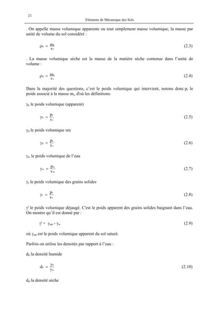 Eléments de Mécanique des Sols
21
. On appelle masse volumique apparente ou tout simplement masse volumique, la masse par
unité de volume du sol considéré :
t
t
h
v
m=ρ (2.3)
. La masse volumique sèche est la masse de la matière sèche contenue dans l’unité de
volume :
t
s
d
v
m=ρ (2.4)
Dans la majorité des questions, c’est le poids volumique qui intervient, notons donc pi le
poids associé à la masse mi, d'où les définitions:
γh le poids volumique (apparent)
t
t
h
v
p
=γ (2.5)
γd le poids volumique sec
t
s
d
v
p
=γ (2.6)
γw le poids volumique de l’eau
w
w
w
v
p
=γ (2.7)
γs le poids volumique des grains solides
s
s
s
v
p
=γ (2.8)
γ' le poids volumique déjaugé. C'est le poids apparent des grains solides baignant dans l’eau.
On montre qu’il est donné par :
γ' = γsat - γw (2.9)
où γsat est le poids volumique apparent du sol saturé.
Parfois on utilise les densités par rapport à l’eau :
dh la densité humide
w
h
hd
γ
γ
= (2.10)
dd la densité sèche
 