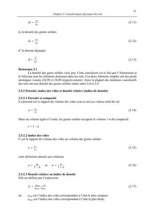 Chapitre 2: Caractéristiques physiques des sols
22
w
d
dd
γ
γ
= (2.11)
ds la densité des grains solides
w
s
sd
γ
γ
= (2.12)
d’ la densité déjaugée
w
'
'd
γ
γ
= (2.13)
Remarque 2.1
La densité des gains solides varie peu. Cette conclusion est le fait que l’Aluminium et
le Silicium sont les éléments dominant dans les sols. Ces deux éléments simples ont des poids
atomiques voisins (26,98 et 28,09 respectivement). Ainsi la plupart des minéraux constitutifs
des sols ont une densité des grains solides située entre 2,4 et 2,9.
2.5.2 Porosité, indice des vides et densité relative (indice de densité)
2.5.2.1 Porosité et compacité
La porosité est le rapport du volume des vides (eau et air) au volume total du sol.
t
v
v
vn = (2.14)
Dans un volume égale à l’unité, les grains solides occupent le volume 1-n dit compacité.
c = 1 – n
2.5.2.2 Indice des vides
C’est le rapport du volume des vides au volume des grains solides
s
v
v
ve = (2.15)
cette définition aboutit aux relations
e1
enet
n1
ne
+
=
−
= (2.16)
2.5.2.3 Densité relative ou indice de densité
Elle est définie par l’expression
minmax
max
d
ee
eeI
−
−= (2.17)
où emin est l’indice des vides correspondant à l’état le plus compact.
emax est l’indice des vides correspondant à l’état le plus lâche.
 