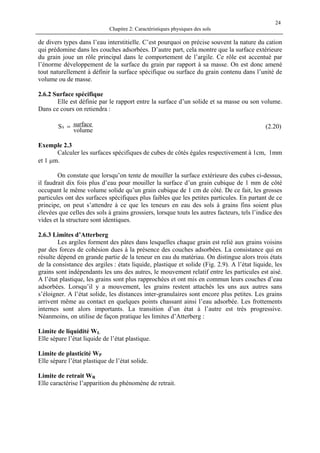 Chapitre 2: Caractéristiques physiques des sols
24
de divers types dans l’eau interstitielle. C’est pourquoi on précise souvent la nature du cation
qui prédomine dans les couches adsorbées. D’autre part, cela montre que la surface extérieure
du grain joue un rôle principal dans le comportement de l’argile. Ce rôle est accentué par
l’énorme développement de la surface du grain par rapport à sa masse. On est donc amené
tout naturellement à définir la surface spécifique ou surface du grain contenu dans l’unité de
volume ou de masse.
2.6.2 Surface spécifique
Elle est définie par le rapport entre la surface d’un solide et sa masse ou son volume.
Dans ce cours on retiendra :
volume
surfaceSS = (2.20)
Exemple 2.3
Calculer les surfaces spécifiques de cubes de côtés égales respectivement à 1cm, 1mm
et 1 µm.
On constate que lorsqu’on tente de mouiller la surface extérieure des cubes ci-dessus,
il faudrait dix fois plus d’eau pour mouiller la surface d’un grain cubique de 1 mm de côté
occupant le même volume solide qu’un grain cubique de 1 cm de côté. De ce fait, les grosses
particules ont des surfaces spécifiques plus faibles que les petites particules. En partant de ce
principe, on peut s’attendre à ce que les teneurs en eau des sols à grains fins soient plus
élevées que celles des sols à grains grossiers, lorsque touts les autres facteurs, tels l’indice des
vides et la structure sont identiques.
2.6.3 Limites d’Atterberg
Les argiles forment des pâtes dans lesquelles chaque grain est relié aux grains voisins
par des forces de cohésion dues à la présence des couches adsorbées. La consistance qui en
résulte dépend en grande partie de la teneur en eau du matériau. On distingue alors trois états
de la consistance des argiles : états liquide, plastique et solide (Fig. 2.9). A l’état liquide, les
grains sont indépendants les uns des autres, le mouvement relatif entre les particules est aisé.
A l’état plastique, les grains sont plus rapprochées et ont mis en commun leurs couches d’eau
adsorbées. Lorsqu’il y a mouvement, les grains restent attachés les uns aux autres sans
s’éloigner. A l’état solide, les distances inter-granulaires sont encore plus petites. Les grains
arrivent même au contact en quelques points chassant ainsi l’eau adsorbée. Les frottements
internes sont alors importants. La transition d’un état à l’autre est très progressive.
Néanmoins, on utilise de façon pratique les limites d’Atterberg :
Limite de liquidité WL
Elle sépare l’état liquide de l’état plastique.
Limite de plasticité WP
Elle sépare l’état plastique de l’état solide.
Limite de retrait WR
Elle caractérise l’apparition du phénomène de retrait.
 