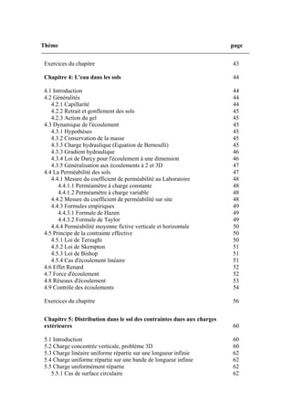Thème page
Exercices du chapitre 43
Chapitre 4: L'eau dans les sols 44
4.1 Introduction 44
4.2 Généralités 44
4.2.1 Capillarité 44
4.2.2 Retrait et gonflement des sols 45
4.2.3 Action du gel 45
4.3 Dynamique de l'écoulement 45
4.3.1 Hypothèses 45
4.3.2 Conservation de la masse 45
4.3.3 Charge hydraulique (Equation de Bernoulli) 45
4.3.3 Gradient hydraulique 46
4.3.4 Loi de Darcy pour l'écoulement à une dimension 46
4.3.5 Généralisation aux écoulements à 2 et 3D 47
4.4 La Perméabilité des sols 47
4.4.1 Mesure du coefficient de perméabilité au Laboratoire 48
4.4.1.1 Perméamètre à charge constante 48
4.4.1.2 Perméamètre à charge variable 48
4.4.2 Mesure du coefficient de perméabilité sur site 48
4.4.3 Formules empiriques 49
4.4.3.1 Formule de Hazen 49
4.4.3.2 Formule de Taylor 49
4.4.4 Perméabilité moyenne fictive verticale et horizontale 50
4.5 Principe de la contrainte effective 50
4.5.1 Loi de Terzaghi 50
4.5.2 Loi de Skempton 51
4.5.3 Loi de Bishop 51
4.5.4 Cas d'écoulement linéaire 51
4.6 Effet Renard 52
4.7 Force d'écoulement 52
4.8 Réseaux d'écoulement 53
4.9 Contrôle des écoulements 54
Exercices du chapitre 56
Chapitre 5: Distribution dans le sol des contraintes dues aux charges
extérieures 60
5.1 Introduction 60
5.2 Charge concentrée verticale, problème 3D 60
5.3 Charge linéaire uniforme répartie sur une longueur infinie 62
5.4 Charge uniforme répartie sur une bande de longueur infinie 62
5.5 Charge uniformément répartie 62
5.5.1 Cas de surface circulaire 62
 