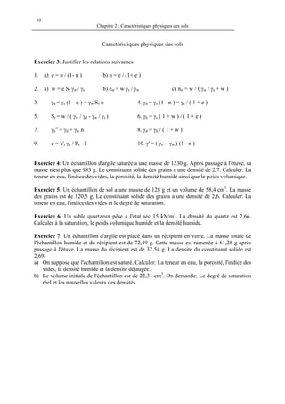 Chapitre 2 : Caractéristiques physiques des sols
35
Caractéristiques physiques des sols
Exercice 3: Justifier les relations suivantes:
1. a) e = n / (1- n ) b) n = e / (1+ e )
2. a) w = e Sr γw / γs b) esr = w γs / γw c) nsr = w / ( γw / γs + w )
3. γh = γs (1 - n ) + γw Sr n 4. γd = γs (1 - n ) = γs / ( 1 + e )
5. Sr = w / ( γw / γd - γw / γs ) 6. γh = γs ( 1 + w ) / ( 1 + e )
7. γh
sr
= γd + γw n 8. γd = γh / ( 1 + w )
9. e = Vt γs / Ps - 1 10. γ' = ( γs - γw ) (1 - n )
Exercice 4: Un échantillon d'argile saturée a une masse de 1230 g. Après passage à l'étuve, sa
masse n'est plus que 983 g. Le constituant solide des grains a une densité de 2,7. Calculer: La
teneur en eau, l'indice des vides, la porosité, la densité humide ainsi que le poids volumique.
Exercice 5: Un échantillon de sol a une masse de 128 g et un volume de 58,4 cm3
. La masse
des grains est de 120,5 g. Le constituant solide des grains a une densité de 2,6. Calculer: La
teneur en eau, l'indice des vides et le degré de saturation.
Exercice 6: Un sable quartzeux pèse à l'état sec 15 kN/m3
. La densité du quartz est 2,66.
Calculer à la saturation, le poids volumique humide et la densité humide.
Exercice 7: Un échantillon d'argile est placé dans un récipient en verre. La masse totale de
l'échantillon humide et du récipient est de 72,49 g. Cette masse est ramenée à 61,28 g après
passage à l'étuve. La masse du récipient est de 32,54 g. La densité du constituant solide est
2,69.
a) On suppose que l'échantillon est saturé. Calculer: La teneur en eau, la porosité, l'indice des
vides, la densité humide et la densité déjaugée.
b) Le volume initiale de l'échantillon est de 22,31 cm3
. On demande: Le degré de saturation
réel et les nouvelles valeurs des densités.
 
