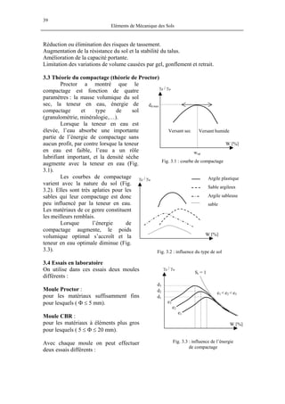 39
Eléments de Mécanique des Sols
Réduction ou élimination des risques de tassement.
Augmentation de la résistance du sol et la stabilité du talus.
Amélioration de la capacité portante.
Limitation des variations de volume causées par gel, gonflement et retrait.
3.3 Théorie du compactage (théorie de Proctor)
Proctor a montré que le
compactage est fonction de quatre
paramètres : la masse volumique du sol
sec, la teneur en eau, énergie de
compactage et type de sol
(granulométrie, minéralogie,…).
γd / γw
Fig. 3.1 : courbe de compactage
dd max
wop
W [%]
Versant humideVersant sec
Lorsque la teneur en eau est
élevée, l’eau absorbe une importante
partie de l’énergie de compactage sans
aucun profit, par contre lorsque la teneur
en eau est faible, l’eau a un rôle
lubrifiant important, et la densité sèche
augmente avec la teneur en eau (Fig.
3.1).
Les courbes de compactage
varient avec la nature du sol (Fig.
3.2). Elles sont très aplaties pour les
sables qui leur compactage est donc
peu influencé par la teneur en eau.
Les matériaux de ce genre constituent
les meilleurs remblais.
Lorsque l’énergie de
compactage augmente, le poids
volumique optimal s’accroît et la
teneur en eau optimale diminue (Fig.
3.3).
sable
Argile sableuse
Sable argileux
Argile plastique
W [%]
γd / γw
Fig. 3.2 : influence du type de sol
3.4 Essais en laboratoire
d1
d2
d3
Sr = 1
W [%]
e1 < e2 < e3
e2
e3
e1
γd / γwOn utilise dans ces essais deux moules
différents :
Moule Proctor :
pour les matériaux suffisamment fins
pour lesquels ( Φ ≤ 5 mm).
Moule CBR :
pour les matériaux à éléments plus gros
pour lesquels ( 5 ≤ Φ ≤ 20 mm).
Fig. 3.3 : influence de l’énergie
de compactage
Avec chaque moule on peut effectuer
deux essais différents :
 