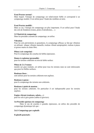 40
Chapitre 3 : Compactage
Essai Proctor normal :
Dans lequel, l’énergie de compactage est relativement faible et correspond à un
compactage modéré. Il est utilisé pour l’étude des remblais en terre.
Essai Proctor modifié :
Dans ce cas, l’énergie de compactage est plus importante. Il est utilisé pour l’étude
des sols de fondation (routes, pistes d’aérodromes,…).
3.5 Matériel de compactage
Dans les procédés courants de compactage, on utilise
Vibration :
Pour les sols pulvérulents et granulaires, le compactage efficace se fait par vibration
en utilisant : plaque vibrante manuelle, rouleau vibrant autopropulsé, rouleau à pneus
et grosse masse en chute libre.
Pilons à air comprimé :
Pour le compactage des couches de faibles épaisseurs.
Dames à explosion (grenouille)
pour les terrains cohérents ou non de faible surface.
Pilons de 2 à 3 tonnes
montés sur grue roulante, est utilisé pour tous les terrains mais ne sont intéressants
que pour les faibles surfaces.
Rouleaux lisses :
sont utilisés pour les terrains cohérents non argileux.
Rouleaux à pneus :
pour le compactage des terrains non cohérents.
Rouleaux à pieds de mouton :
pour les terrains cohérents. En particulier il est indispensable pour les terrains
argileux.
Engins vibrant (rouleaux, sabots,…) :
pour les sols à gros grains (sables et graviers).
3.6 Procédés spéciaux de compactage
Dans le cas de couches à grandes épaisseurs, on utilise des procédés de
compactage dynamique tels que :
3.6.1 Compactage par explosifs
Explosifs ponctuels :
 