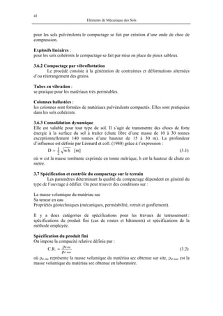 41
Eléments de Mécanique des Sols
pour les sols pulvérulents le compactage se fait par création d’une onde de choc de
compression.
Explosifs linéaires :
pour les sols cohérents le compactage se fait par mise en place de pieux sableux.
3.6.2 Compactage par vibroflottation
Le procédé consiste à la génération de contraintes et déformations alternées
d’ou réarrangement des grains.
Tubes en vibration :
se pratique pour les matériaux très perméables.
Colonnes ballastées :
les colonnes sont formées de matériaux pulvérulents compactés. Elles sont pratiquées
dans les sols cohérents.
3.6.3 Consolidation dynamique
Elle est valable pour tout type de sol. Il s’agit de transmettre des chocs de forte
énergie à la surface du sol à traiter (chute libre d’une masse de 10 à 30 tonnes
exceptionnellement 140 tonnes d’une hauteur de 15 à 30 m). La profondeur
d’influence est définie par Léonard et coll. (1980) grâce à l’expression :
hw
2
1D = [m] (3.1)
où w est la masse tombante exprimée en tonne métrique, h est la hauteur de chute en
mètre.
3.7 Spécification et contrôle du compactage sur le terrain
Les paramètres déterminant la qualité du compactage dépendent en général du
type de l’ouvrage à édifier. On peut trouver des conditions sur :
La masse volumique du matériau sec
Sa teneur en eau
Propriétés géotechniques (mécaniques, perméabilité, retrait et gonflement).
Il y a deux catégories de spécifications pour les travaux de terrassement :
spécifications du produit fini (cas de routes et bâtiments) et spécifications de la
méthode employée.
Spécification du produit fini
On impose la compacité relative définie par :
maxd
sited
.R.C
ρ
ρ
= (3.2)
où ρd site représente la masse volumique du matériau sec obtenue sur site, ρd max est la
masse volumique du matériau sec obtenue en laboratoire.
 