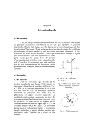 Chapitre 4
L’eau dans les sols
4.1 Introduction
L’eau, de part qu’il entre dans la constitution des sols, sa présence est l’origine
de plusieurs phénomènes caractérisant le sol tels que capillarité et pression
interstitielle. D’autre part, l’eau a un effet directe sur le comportement des sols fins
(voir limites d’Atterberg). Elle est un facteur important dans la plupart des problèmes
géotechniques telles que gonflement, gel, percolation, tassement, glissement…A titre
statistique, les pertes de vies humaines causées par la rupture de barrages et digues
(par érosion interne) sont plus importantes de toute
perte causée par les autres types de rupture
d’ouvrages de génie civil. Les pertes matérielles et le
coût d’entretient des structures sous sols gonflants
sont les plus importantes que les dommages causés
par inondations, ouragans, tornades et tremblements
de terres.
rm
hc
T
α
d
4.2 Généralités
- hc π d2
ρw g /4 = π d T cosα
uc = hc ρw g
Fig. 4.1: Ménisque et relation entre
tension capillaire T et pression
capillaire uc
4.2.1 Capillarité
C’est un phénomène qui découle de la
tension superficielle des fluides. Cette tension se
développe à l’interface de matériaux différents (Fig.
4.1). Elle est la cause des phénomènes de retrait des
sols fins. Dans les sols, les ménisques capillaires
retiennent les particules liées entre elles, le
phénomène est appelé cohésion apparente. La
capillarité contribue ainsi à augmenter les forces de
contact et améliore la résistance par frottement entre
les particules. En géotechnique, on suppose que le
diamètre effectif des pores est à près égal à 20 % du
diamètre effectif (D10) des grains. La capillarité
permet aussi de pratiquer des fouilles et excavations
dans les sables fins et les sols très fins humides (par
capillarité), mais l’équilibre qui y règne est très
instable.
rm
σ'
σ'
rm
Fig. 4.2 : Cohésion apparente
 