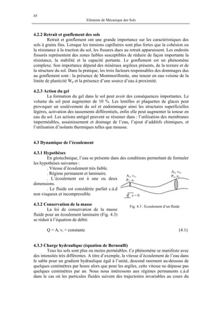 45
Eléments de Mécanique des Sols
4.2.2 Retrait et gonflement des sols
Retrait et gonflement ont une grande importance sur les caractéristiques des
sols à grains fins. Lorsque les tensions capillaires sont plus fortes que la cohésion ou
la résistance à la traction du sol, les fissures dues au retrait apparaissent. Les endroits
fissurés représentent des zones faibles susceptibles de réduire de façon importante la
résistance, la stabilité et la capacité portante. Le gonflement est un phénomène
complexe. Son importance dépend des minéraux argileux présents, de la texture et de
la structure du sol. Dans la pratique, les trois facteurs responsables des dommages dus
au gonflement sont : la présence de Montmorillonite, une teneur en eau voisine de la
limite de plasticité Wp et la présence d’une source d’eau à proximité.
4.2.3 Action du gel
La formation du gel dans le sol peut avoir des conséquences importantes. Le
volume du sol peut augmenter de 10 %. Les lentilles et plaquettes de glaces peut
provoquer un soulèvement du sol et endommager ainsi les structures superficielles
légères, activation des tassements différentiels, enfin elle peut augmenter la teneur en
eau du sol. Les actions antigel peuvent se résumer dans : l’utilisation des membranes
imperméables, assainissement et drainage de l’eau, l’ajout d’additifs chimiques, et
l’utilisation d’isolants thermiques telles que mousse.
4.3 Dynamique de l’écoulement
4.3.1 Hypothèses
En géotechnique, l’eau se présente dans des conditions permettant de formuler
les hypothèses suivantes :
. Vitesse d’écoulement très faible.
z = 0
A2, v2,
P2, z2A1, v1,
P1, z1
. Régime permanent et laminaire.
. L’écoulement est à une ou deux
dimensions.
. Le fluide est considérée parfait c.à.d
non visqueux et incompressible.
4.3.2 Conservation de la masse Fig. 4.3 : Ecoulement d’un fluide
La loi de conservation de la masse
fluide pour un écoulement laminaire (Fig. 4.3)
se réduit à l’équation de débit:
Q = Ai vi = constante (4.1)
4.3.3 Charge hydraulique (équation de Bernoulli)
Tous les sols sont plus ou moins perméables. Ce phénomène se manifeste avec
des intensités très différentes. A titre d’exemple, la vitesse d’écoulement de l’eau dans
le sable pour un gradient hydraulique égal à l’unité, descend rarement au-dessous de
quelques centimètres par heure alors que pour les argiles, cette vitesse ne dépasse pas
quelques centimètres par an. Nous nous intéressons aux régimes permanents c.à.d
dans le cas où les particules fluides suivent des trajectoires invariables au cours du
 