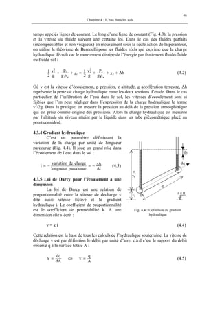 46
Chapitre 4 : L’eau dans les sols
temps appelés lignes de courant. Le long d’une ligne de courant (Fig. 4.3), la pression
et la vitesse du fluide suivent une certaine loi. Dans le cas des fluides parfaits
(incompressibles et non visqueux) en mouvement sous la seule action de la pesanteur,
on utilise le théorème de Bernoulli pour les fluides réels qui exprime que la charge
hydraulique décroît car le mouvement dissipe de l’énergie par frottement fluide-fluide
ou fluide-sol :
hzg
p
g
v
2
1zg
p
g
v
2
1
2
w
2
2
2
1
w
1
2
1
∆++
ρ
+=+
ρ
+ (4.2)
Où v est la vitesse d’écoulement, p pression, z altitude, g accélération terrestre, ∆h
représente la perte de charge hydraulique entre les deux sections d’étude. Dans le cas
particulier de l’infiltration de l’eau dans le sol, les vitesses d’écoulement sont si
faibles que l’on peut négliger dans l’expression de la charge hydraulique le terme
v2
/2g. Dans la pratique, on mesure la pression au delà de la pression atmosphérique
qui est prise comme origine des pressions. Alors la charge hydraulique est mesurée
par l’altitude du niveau atteint par le liquide dans un tube piézométrique placé au
point considéré.
4.3.4 Gradient hydraulique
C’est un paramètre définissant la
variation de la charge par unité de longueur
parcourue (Fig. 4.4). Il joue un grand rôle dans
l’écoulement de l’eau dans le sol :
l
h
parcouruelongueur
eargchdeiationvar
i
∆
∆−=−= (4.3)
4.3.5 Loi de Darcy pour l’écoulement à une
dimension
La loi de Darcy est une relation de
proportionnalité entre la vitesse de décharge v
dite aussi vitesse fictive et le gradient
hydraulique i. Le coefficient de proportionnalité
est le coefficient de perméabilité k. A une
dimension elle s’écrit :
u
—
γw
z1 dA
z = 0
dl
dq
dh
Fig. 4.4 : Définition du gradient
hydraulique
v = k i (4.4)
Cette relation est la base de tous les calculs de l’hydraulique souterraine. La vitesse de
décharge v est par définition le débit par unité d’aire, c.à.d c’est le rapport du débit
observé q à la surface totale A :
A
q
v
dA
dq
v =⇔= (4.5)
 