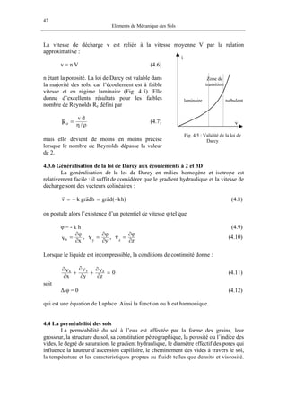 47
Eléments de Mécanique des Sols
La vitesse de décharge v est reliée à la vitesse moyenne V par la relation
approximative :
Zone de
transition
turbulentlaminaire
i
v
v = n V (4.6)
n étant la porosité. La loi de Darcy est valable dans
la majorité des sols, car l’écoulement est à faible
vitesse et en régime laminaire (Fig. 4.5). Elle
donne d’excellents résultats pour les faibles
nombre de Reynolds Re défini par
ρη
=
/
dv
Re (4.7)
Fig. 4.5 : Validité de la loi de
Darcymais elle devient de moins en moins précise
lorsque le nombre de Reynolds dépasse la valeur
de 2.
4.3.6 Généralisation de la loi de Darcy aux écoulements à 2 et 3D
La généralisation de la loi de Darcy en milieu homogène et isotrope est
relativement facile : il suffit de considérer que le gradient hydraulique et la vitesse de
décharge sont des vecteurs colinéaires :
)hk(dagrhdagrkv −=−=
rrr
(4.8)
on postule alors l’existence d’un potentiel de vitesse φ tel que
φ = - k h (4.9)
z
,
y
,
x
vvv zyx ∂
ϕ∂
=
∂
ϕ∂
=
∂
ϕ∂
= (4.10)
Lorsque le liquide est incompressible, la conditions de continuité donne :
0
zyx
vvv zyx =
∂
∂
+
∂
∂
+
∂
∂
(4.11)
soit
∆ φ = 0 (4.12)
qui est une équation de Laplace. Ainsi la fonction ou h est harmonique.
4.4 La perméabilité des sols
La perméabilité du sol à l’eau est affectée par la forme des grains, leur
grosseur, la structure du sol, sa constitution pétrographique, la porosité ou l’indice des
vides, le degré de saturation, le gradient hydraulique, le diamètre effectif des pores qui
influence la hauteur d’ascension capillaire, le cheminement des vides à travers le sol,
la température et les caractéristiques propres au fluide telles que densité et viscosité.
 