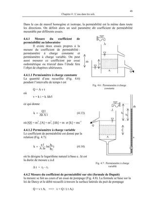 48
Chapitre 4 : L’eau dans les sols
Dans le cas de massif homogène et isotrope, la perméabilité est la même dans toute
les directions. On définit alors un seul paramètre dit coefficient de perméabilité
mesurable par différents essais.
4.4.1 Mesure du coefficient de
perméabilité au laboratoire
Il existe deux essais propres à la
mesure du coefficient de perméabilité :
perméamètre à charge constante et
perméamètre à charge variable. On peut
aussi mesurer ce coefficient par essai
oedométrique ou triaxial dans l’étude fera
l’objet de chapitres ultérieures.
QA
l
∆h
Fig. 4.6 : Perméamètre à charge
constante
4.4.1.1 Perméamètre à charge constante
La quantité d’eau recueillie (Fig. 4.6)
pendant l’intervalle de temps t est
Q = A v t
où
v = k i = k ∆h/l
h2
h1
l
aA
Q
dh
ce qui donne
tAh
lQ
k
∆
= (4.13)
où [Q] = m3
, [A] = m2
, [∆h] = m et [k] = ms-1
4.4.1.2 Perméamètre à charge variable
Le coefficient de perméabilité est donné par la
relation (Fig. 4.7):
)(ln
tA
la
k
h
h
2
1
∆
= (4.14)
où ln désigne le logarithme naturel à base e. ∆t est
la durée de mesure c.à.d
Fig. 4.7 : Perméamètre à charge
variable∆ t = t2 – t1
4.4.2 Mesure du coefficient de perméabilité sur site (formule de Dupuit)
la mesure se fait au cours d’un essai de pompage (Fig. 4.8). La formule se base sur la
loi de Darcy et le débit recueilli à travers la surface latérale du puit de pompage
Q = v t Al ==> v = Q / ( t Al)
 
