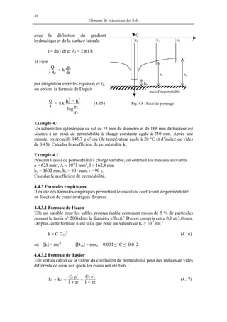 49
Eléments de Mécanique des Sols
avec la définition du gradient
hydraulique et de la surface latérale
massif imperméable
Q
h2h1
h0
rr2r1r0
Fig. 4.8 : Essai de pompage
i = dh / dr et Al = 2 π r h
il vient
dr
dhk
At
Q
l
=
par intégration entre les rayons r1 et r2,
on obtient la formule de Dupuit
r
r
hh
1
2
2
1
2
2
log
k
t
Q −
π= (4.15)
Exemple 4.1
Un échantillon cylindrique de sol de 73 mm de diamètre et de 168 mm de hauteur est
soumis à un essai de perméabilité à charge constante égale à 750 mm. Après une
minute, on recueilli 945,7 g d’eau (de température égale à 20 °C et d’indice de vides
de 0,43). Calculer le coefficient de perméabilité k.
Exemple 4.2
Pendant l’essai de perméabilité à charge variable, on obtenait les mesures suivantes :
a = 625 mm2
, A = 1073 mm2
, l = 162,8 mm
h1 = 1602 mm, h2 = 801 mm, t = 90 s.
Calculer le coefficient de perméabilité.
4.4.3 Formules empiriques
Il existe des formules empiriques permettant le calcul du coefficient de perméabilité
en fonction de caractéristiques diverses.
4.4.3.1 Formule de Hazen
Elle est valable pour les sables propres (sable contenant moins de 5 % de particules
passant le tamis n° 200) dont le diamètre effectif D10 est compris entre 0,1 et 3,0 mm.
De plus, cette formule n’est utile que pour les valeurs de K ≥ 10-5
ms-1
:
k = C D10
2
(4.16)
où [k] = ms-1
, [D10] = mm, 0,004 ≤ C ≤ 0,012
4.4.3.2 Formule de Taylor
Elle sert au calcul de la valeur du coefficient de perméabilité pour des indices de vides
différents de ceux aux quels les essais ont été faits :
2
3
22
1
3
121
e1
eC
e1
eC
kk
1
+
÷
+
=÷ (4.17)
 