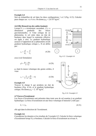 52
Chapitre 4 : L’eau dans les sols
Exemple 4.4
Soit un échantillon de sol dans les deux configurations 1 et 2 (Fig. 4.13). Calculer
pour chaque cas : σ, σ' et u. On donne ρsat = 2,0.103
kg/m3
.
4.6 Effet Renard (ou des sables boulant)
Lorsqu’il y a écoulement ascendant, il y a
diminution graduelle des forces
gravitationnelles. A l’état critique de ce
phénomène, le sol entre dans un état de
boulance dans lequel la contrainte effective
est égale à zéro. Le gradient hydraulique
associé à l’apparition de ce phénomène est dit
gradient hydraulique critique ic. Il est défini
par :
γ
γ
=
ρ
ρ
=
ww
c
''
i (4.28)
avec (voir formulaire)
e1
'
ws
+
ρ−ρ
=ρ (4.29)
ρs étant la masse volumique des grains solides, il
vient
)1(
e1
1i w
s
c −
ρ
ρ
+
= (4.30)
Exemple 4.5
Trouver la charge h qui produira un état de
boulance (Fig. 4.14), et le gradient hydraulique
critique. On donne ρsat = 2. 103
kg/m3
.
z = 2 m
H = 5 m
1
niveau B
2
Fig. 4.13 : Exemple 4.4
niveau A
MM
niveau A l = 5 m
hw = 2 m
h
M
A = 1 m2
Fig. 4.14 : Exemple 4.5
4.7 Forces d’écoulement
Les forces d’écoulement sont présentes dans toute asse de sol soumise à un gradient
hydraulique. La force d’écoulement est une force volumique d’intensité fv telle que :
fv = i γw (4.31)
elle agit dans la direction de l’écoulement.
Exemple 4.6
Considérons les données et les résultats de l’exemple 4.5. Calculer la force volumique
d’écoulement lorsqu’il y a boulance. Calculer la force d’écoulement au niveau A.
 