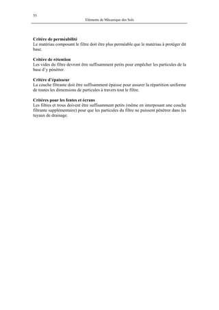 55
Eléments de Mécanique des Sols
Critère de perméabilité
Le matériau composant le filtre doit être plus perméable que le matériau à protéger dit
base.
Critère de rétention
Les vides du filtre devront être suffisamment petits pour empêcher les particules de la
base d’y pénétrer.
Critère d’épaisseur
La couche filtrante doit être suffisamment épaisse pour assurer la répartition uniforme
de toutes les dimensions de particules à travers tout le filtre.
Critères pour les fentes et écrans
Les filtres et trous doivent être suffisamment petits (même en interposant une couche
filtrante supplémentaire) pour que les particules du filtre ne puissent pénétrer dans les
tuyaux de drainage.
 