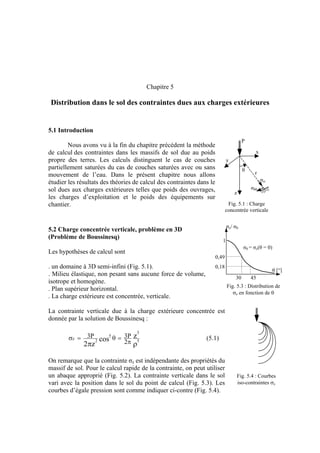 Chapitre 5
Distribution dans le sol des contraintes dues aux charges extérieures
5.1 Introduction
P
x
y
z
σrr
σθθ
θ
r
Nous avons vu à la fin du chapitre précédent la méthode
de calcul des contraintes dans les massifs de sol due au poids
propre des terres. Les calculs distinguent le cas de couches
partiellement saturées du cas de couches saturées avec ou sans
mouvement de l’eau. Dans le présent chapitre nous allons
étudier les résultats des théories de calcul des contraintes dans le
sol dues aux charges extérieures telles que poids des ouvrages,
les charges d’exploitation et le poids des équipements sur
chantier. Fig. 5.1 : Charge
concentrée verticale
σz/ σ0
θ [°]
σ0 = σz(θ = 0)
1
0,49
0,18
30 45
5.2 Charge concentrée verticale, problème en 3D
(Problème de Boussinesq)
Les hypothèses de calcul sont
. un domaine à 3D semi-infini (Fig. 5.1).
. Milieu élastique, non pesant sans aucune force de volume,
isotrope et homogène.
Fig. 5.3 : Distribution de
σz en fonction de θ
. Plan supérieur horizontal.
. La charge extérieure est concentrée, verticale.
La contrainte verticale due à la charge extérieure concentrée est
donnée par la solution de Boussinesq :
ρπ π
=θ=σ 5
3
5
2
z zcos
z2 2
P3P3 (5.1)
On remarque que la contrainte σz est indépendante des propriétés du
massif de sol. Pour le calcul rapide de la contrainte, on peut utiliser
un abaque approprié (Fig. 5.2). La contrainte verticale dans le sol
vari avec la position dans le sol du point de calcul (Fig. 5.3). Les
courbes d’égale pression sont comme indiquer ci-contre (Fig. 5.4).
Fig. 5.4 : Courbes
iso-contraintes σz
 