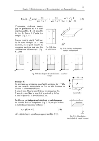 64
Chapitre 5 : Distribution dans le sol des contraintes dues aux charges extérieures
)1n1m(
2nm
1nm
nm
)
1nm
nm
(arctg
2
1n)I(m,
)(
22
22
2222
++
++
++
+
++π
= (5.7)
L’expression ci-dessus montre
que les paramètres m et n sont
interchangeables. Il est possible
de tirer le facteur I d’après des
abaques (Fig. 5.11).
σz
z
b
a
D
BA
I4 I3
I2I1
C
Pour un point M situé à l’intérieur
de la zone chargée ou à son
extérieur, on ne peut calculer la
contrainte verticale que par des
combinaisons élémentaires (Fig.
5.12,13).
Fig. 5.12 : Cas
de point interne Fig. 5.10 : Surface rectangulaire
chargée uniformément
= - - +
MMMMM
Exemple 5.1
On applique une contrainte superficielle uniforme de 117 kPa
sur une semelle rectangulaire de 3×4 m. On demande de
calculer la contrainte verticale:
1. sous le coin M de la semelle à une profondeur de 2m.
Fig. 5.13 : Cas de point de calcul externe à la surface
chargée
4m
N3 m
1m 3m
O
M
Exemple 5.12. sous le centre N de la semelle à la profondeur de 2m.
3. sous le point O à la profondeur de 2m.
q
σz
ba5.6 Charge surfacique trapézoïdale de grande longueur
Au dessous de l’axe de symétrie (Fig. 5.14), on peut utiliser
la méthode des facteurs d’influence :
σz = q I(a/z, b/z) (5.8)
où I est tiré d’après une abaque appropriée (Fig. 5.15).
Fig. 5.14 : Distribution
trapézoïdale de grande longueur
 