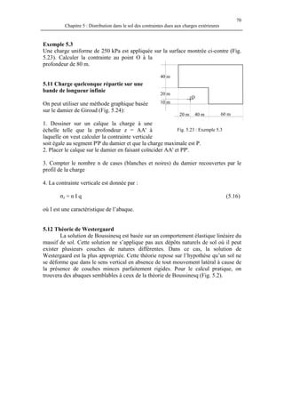 70
Chapitre 5 : Distribution dans le sol des contraintes dues aux charges extérieures
Exemple 5.3
Une charge uniforme de 250 kPa est appliquée sur la surface montrée ci-contre (Fig.
5.23). Calculer la contrainte au point O à la
profondeur de 80 m.
5.11 Charge quelconque répartie sur une
bande de longueur infinie
On peut utiliser une méthode graphique basée
sur le damier de Giroud (Fig. 5.24):
1. Dessiner sur un calque la charge à une
échelle telle que la profondeur z = AA' à
laquelle on veut calculer la contrainte verticale
soit égale au segment P'P du damier et que la charge maximale est P.
60 m40 m20 m
10 m
20 m
40 m
O
Fig. 5.23 : Exemple 5.3
2. Placer le calque sur le damier en faisant coïncider AA' et PP'.
3. Compter le nombre n de cases (blanches et noires) du damier recouvertes par le
profil de la charge
4. La contrainte verticale est donnée par :
σz = n I q (5.16)
où I est une caractéristique de l’abaque.
5.12 Théorie de Westergaard
La solution de Boussinesq est basée sur un comportement élastique linéaire du
massif de sol. Cette solution ne s’applique pas aux dépôts naturels de sol où il peut
exister plusieurs couches de natures différentes. Dans ce cas, la solution de
Westergaard est la plus appropriée. Cette théorie repose sur l’hypothèse qu’un sol ne
se déforme que dans le sens vertical en absence de tout mouvement latéral à cause de
la présence de couches minces parfaitement rigides. Pour le calcul pratique, on
trouvera des abaques semblables à ceux de la théorie de Boussinesq (Fig. 5.2).
 