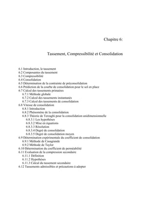 Chapitre 6:
Tassement, Compressibilité et Consolidation
6.1 Introduction, le tassement
6.2 Composantes du tassement
6.3 Compressibilité
6.4 Consolidation
6.5 Détermination de la contrainte de préconsolidation
6.6 Prédiction de la courbe de consolidation pour le sol en place
6.7 Calcul des tassements primaires
6.7.1 Méthode globale
6.7.2 Calcul des tassements instantanés
6.7.3 Calcul des tassements de consolidation
6.8 Vitesse de consolidation
6.8.1 Introduction
6.8.2 Phénomène de la consolidation
6.8.3 Théorie de Terzaghi pour la consolidation unidimensionnelle
6.8.3.1 Les hypothèses
6.8.3.2 Mise en équations
6.8.3.3 Résolution
6.8.3.4 Degré de consolidation
6.8.3.5 Degré de consolidation moyen
6.9 Détermination expérimentale du coefficient de consolidation
6.9.1 Méthode de Casagrande
6.9.2 Méthode de Taylor
6.10 Détermination du coefficient de perméabilité
6.11 Evaluation de la compression secondaire
6.11.1 Définition
6.11.2 Hypothèses
6.11.3 Calcul du tassement secondaire
6.12 Tassements admissibles et précautions à adopter
 