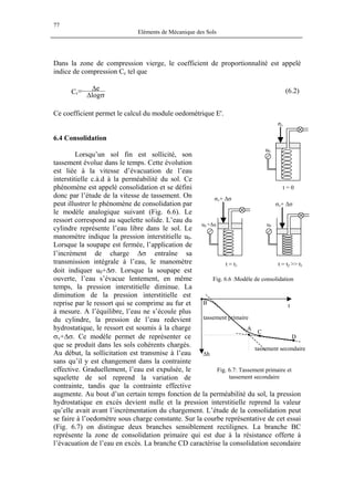 77
Eléments de Mécanique des Sols
Dans la zone de compression vierge, le coefficient de proportionnalité est appelé
indice de compression Cc tel que
σ∆
∆−=
log
eCc (6.2)
Ce coefficient permet le calcul du module oedométrique E'.
6.4 Consolidation
Lorsqu’un sol fin est sollicité, son
tassement évolue dans le temps. Cette évolution
est liée à la vitesse d’évacuation de l’eau
interstitielle c.à.d à la perméabilité du sol. Ce
phénomène est appelé consolidation et se défini
donc par l’étude de la vitesse de tassement. On
peut illustrer le phénomène de consolidation par
le modèle analogique suivant (Fig. 6.6). Le
ressort correspond au squelette solide. L’eau du
cylindre représente l’eau libre dans le sol. Le
manomètre indique la pression interstitielle u0.
Lorsque la soupape est fermée, l’application de
l’incrément de charge ∆σ entraîne sa
transmission intégrale à l’eau, le manomètre
doit indiquer u0+∆σ. Lorsque la soupape est
ouverte, l’eau s’évacue lentement, en même
temps, la pression interstitielle diminue. La
diminution de la pression interstitielle est
reprise par le ressort qui se comprime au fur et
à mesure. A l’équilibre, l’eau ne s’écoule plus
du cylindre, la pression de l’eau redevient
hydrostatique, le ressort est soumis à la charge
σv+∆σ. Ce modèle permet de représenter ce
que se produit dans les sols cohérents chargés.
Au début, la sollicitation est transmise à l’eau
sans qu’il y est changement dans la contrainte
effective. Graduellement, l’eau est expulsée, le
squelette de sol reprend la variation de
contrainte, tandis que la contrainte effective
augmente. Au bout d’un certain temps fonction de la perméabilité du sol, la pression
hydrostatique en excès devient nulle et la pression interstitielle reprend la valeur
qu’elle avait avant l’incrémentation du chargement. L’étude de la consolidation peut
se faire à l’oedomètre sous charge constante. Sur la courbe représentative de cet essai
(Fig. 6.7) on distingue deux branches sensiblement rectilignes. La branche BC
représente la zone de consolidation primaire qui est due à la résistance offerte à
l’évacuation de l’eau en excès. La branche CD caractérise la consolidation secondaire
u0
σv+ ∆σ
u0 +∆u
σv+ ∆σ
t = 0
u0
σv
t = t1 t = t2 >> t1
Fig. 6.6 :Modèle de consolidation
tassement secondaire
tassement primaire
t
∆h
D
C
A
B
Fig. 6.7: Tassement primaire et
tassement secondaire
 