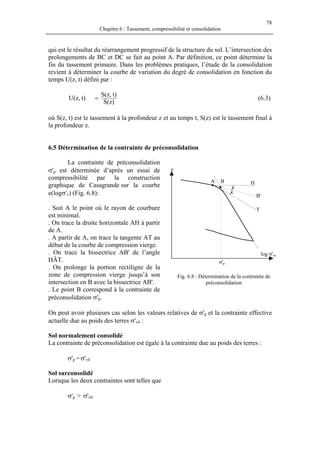 78
Chapitre 6 : Tassement, compressibilité et consolidation
qui est le résultat du réarrangement progressif de la structure du sol. L’intersection des
prolongements de BC et DC se fait au point A. Par définition, ce point détermine la
fin du tassement primaire. Dans les problèmes pratiques, l’étude de la consolidation
revient à déterminer la courbe de variation du degré de consolidation en fonction du
temps U(z, t) défini par :
)z(S
)t,z(S
)t,z(U = (6.3)
où S(z, t) est le tassement à la profondeur z et au temps t, S(z) est le tassement final à
la profondeur z.
6.5 Détermination de la contrainte de préconsolidation
La contrainte de préconsolidation
σ'p est déterminée d’après un essai de
compressibilité par la construction
graphique de Casagrande sur la courbe
e(logσ'v) (Fig. 6.8):
σ'p
log σ'vc
T
B'
HBA
e
. Soit A le point où le rayon de courbure
est minimal.
. On trace la droite horizontale AH à partir
de A.
. A partir de A, on trace la tangente AT au
début de la courbe de compression vierge.
. On trace la bissectrice AB' de l’angle
HÂT.
. On prolonge la portion rectiligne de la
zone de compression vierge jusqu’à son
intersection en B avec la bissectrice AB'.
Fig. 6.8 : Détermination de la contrainte de
préconsolidation
. Le point B correspond à la contrainte de
préconsolidation σ'p.
On peut avoir plusieurs cas selon les valeurs relatives de σ'p et la contrainte effective
actuelle due au poids des terres σ'v0 :
Sol normalement consolidé
La contrainte de préconsolidation est égale à la contrainte due au poids des terres :
σ'p = σ'v0
Sol surconsolidé
Lorsque les deux contraintes sont telles que
σ'p > σ'v0
 