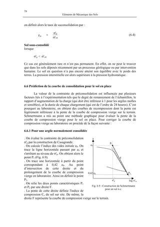 79
Eléments de Mécanique des Sols
on définit alors le taux de suconsolidation par :
'
'
0v
p
scr
σ
σ
= (6.4)
Sol sous-consolidé
lorsque
σ'p < σ'v0
Ce cas est généralement rare et n’est pas permanent. En effet, on ne peut le trouver
que dans les sols déposés récemment par un processus géologique ou par intervention
humaine. Le sol en question n’a pas encore atteint son équilibre avec le poids des
terres. La pression interstitielle est alors supérieure à la pression hydrostatique.
6.6 Prédiction de la courbe de consolidation pour le sol en place
La valeur de la contrainte de préconsolidation est influencée par plusieurs
facteurs liés à l’expérimentation tels que le degré de remaniement de l’échantillon, le
rapport d’augmentation de la charge (qui doit être inférieur à 1 pour les argiles molles
et sensibles), et la durée de chaque chargement (qui est de l’ordre de 24 heures). C’est
pourquoi au laboratoire, on obtient des courbes de recompression dont la pente est
légèrement inférieure à la pente de la courbe de compression vierge sur le terrain.
Schmertmann a mis au point une méthode graphique pour évaluer la pente de la
courbe de compression vierge pour le sol en place. Pour corriger la courbe de
compression vierge au laboratoire on procède de la façon suivante :
6.6.1 Pour une argile normalement consolidée
. On évalue la contrainte de préconsolidation
σ'p par la construction de Casagrande.
log σ'vcσ'p
F
0,42 e0 P2
P1
e0
e
. On calcule l’indice des vides initiale e0. On
trace la ligne horizontale passant par e0 et
s'arrêtant au niveau de σ'p. On obtient alors le
point P1 (Fig. 6.9).
. On trace une horizontale à partir du point
correspondant à 0,42 e0. Au point
d’intersection de cette droite et du
prolongement de la courbe de compression
vierge en laboratoire. Ainsi on définit le point
P2.
. On relie les deux points caractéristiques P1
et P2 par une droite F.
. La pente de cette droite définie l'indice de
compression Cc du sol sur site. De même, la
droite F représente la courbe de compression vierge sur le terrain.
Fig. 6.9 : Construction de Schmertmann
pour un sol n.c.
 