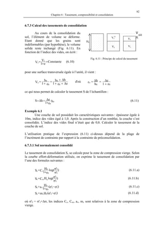 82
Chapitre 6 : Tassement, compressibilité et consolidation
6.7.3 Calcul des tassements de consolidation
Au cours de la consolidation du
sol, l’élément de volume se déforme.
Etant donné que les grains sont
indéformables (par hypothèse), le volume
solide reste inchangé (Fig. 6.11). En
fonction de l’indice des vides, on écrit :
∆H
Vs
Vv
Vs
Vv
0
H0
Fig. 6.11 : Principe de calcul du tassement
tetanCons
e1
V
V t
s =
+
= (6.10)
pour une surface transversale égale à l’unité, il vient :
ee1
hh
e1
h
V
0
0
0
0
s
∆++
∆+
=
+
= d'où
e1
e
h
h
00
v
+
∆=∆=ε
ce qui nous permet de calculer le tassement S de l’échantillon :
h
e1
ehS 0
0+
∆=∆= (6.11)
Exemple 6.1
Une couche de sol possédait les caractéristiques suivantes : épaisseur égale à
10m, indice des vides égal à 1,0. Après la construction d’un remblai, la couche s’est
consolidée. L’indice des vides final n’était que de 0,8. Calculer le tassement de la
couche de sol.
L’utilisation pratique de l’expression (6.11) ci-dessus dépend de la plage de
l’incrément de contrainte par rapport à la contrainte de préconsolidation.
6.7.3.1 Sol normalement consolidé
Le tassement de consolidation Sc se calcule pour la zone de compression vierge. Selon
la courbe effort-déformation utilisée, on exprime le tassement de consolidation par
l’une des formules suivantes :
)
'
'log(
e1
H
CS
1
2
0
0
cc
σ
σ
+
= (6.11.a)
)
'
'log(HCS
1
2
0cec
σ
σ= (6.11.b)
)''(
e1
H
aS 12
0
0
vc σ−σ+
= (6.11.c)
)''(HmS 120vc σ−σ= (6.11.d)
où σ'2 = σ'1+∆σ, les indices Cc, Cce, av, mv sont relatives à la zone de compression
vierge.
 