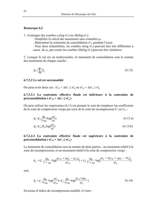 83
Eléments de Mécanique des Sols
Remarque 6.2
1. Avantages des courbes εv(log σ'v) ou ∆h(log σ'v):
. Simplifier le calcul des tassements sans connaître e0.
. Déterminer la contrainte de consolidation σ'vc pendant l’essai.
. Pour deux échantillons, les courbes e(log σ'v) peuvent être très différentes à
cause de e0, par contre les courbes ∆h(log σ'v) peuvent être similaires.
2. Lorsque le sol est un multicouches, le tassement de consolidation sera la somme
des tassements de chaque couche :
∑=
=
n
1i
cic SS (6.12)
6.7.3.2 Le sol est surconsolidé
On peut avoir deux cas : σ'v0 + ∆σ'v ≤ σ'p ou σ'v0 + ∆σ'v ≥ σ'p
6.7.3.2.1 La contrainte effective finale est inférieure à la contrainte de
préconsolidation ( σ'v0 + ∆σ'v ≤ σ'p )
On peut utiliser les expressions (6.11) en prenant le soin de remplacer les coefficients
de la zone de compression vierge par ceux de la zone de recompression Cr ou Cre :
)
'
'log(
e1
H
CS
1
2
0
0
rc
σ
σ
+
= (6.13.a)
)
'
'log(HCS
1
2
0rec
σ
σ= (6.13.b)
6.7.2.2.2 La contrainte effective finale est supérieure à la contrainte de
préconsolidation ( σ'v0 + ∆σ'v ≥ σ'p )
Le tassement de consolidation sera la somme de deux parties : un tassement relatif à la
zone de recompresssion, et un tassement relatif à la zone de compression vierge :
]
'
)''('
log[
e1
H
C]
'
)''('
log[
e1
H
CS
p
v0v pp
0
0
c
0v
0vp0v
0
0
rc
σ
σ−σ∆+σ+σ
+
+
σ
σ−σ+σ
+
=
soit,
)
'
'
log(
e1
H
C)
'
'
log(
e1
H
CS
p
v0v
0
0
c
0v
p
0
0
rc
σ
σ∆+σ
+
+
σ
σ
+
= (6.14)
En terme d’indice de recompression modifié, il vient :
 