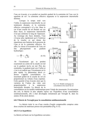 85
Eléments de Mécanique des Sols
l’eau est évacuée, et se produit un transfert graduel de la contrainte de l’eau vers le
squelette de sol : la contrainte effective augmente et la surpression interstitielle
diminue.
Lorsque le temps tend vers
l’infini, la surpression interstitielle ∆u est
totalement dissipée, et la contrainte
effective correspond à σ'v0+∆σ. Dans le
cas d’une couche de sol drainée sur ces
deux faces, la surpression interstitielle
n’est pas uniforme le long de l’épaisseur.
Au voisinage des faces drainées, l’eau
s’évacue plus rapidement qu’à l’intérieur
de la couche, ce qui donne des
répartitions non linéaires de la pression de
l’eau et de la contrainte effective. En
effet, la vitesse d’évacuation de l’eau est
liée physiquement au gradient
hydraulique :
z
u
l
hi
w ∆γ
∆=∆= (6.16)
Or l’écoulement qui se produit
exactement au centre de la couche est nul
car le gradient ∆u/∆z est nul. Près des
extrémités, le gradient tend vers l’infini et
c’est à cet endroit que l’écoulement est le
plus rapide. Le phénomène décrit ci-
dessus s’appelle consolidation. Le
tassement global de la couche de sol est
proportionnel au volume d’eau expulsée.
Cette quantité d’eau évacuée ainsi que la
variation de l’indice des vides sont
proportionnelles à la surpression
interstitielle dissipée. La théorie de la
consolidation est un modèle mathématique pour l’étude des tassements. En mécanique
des sols, la théorie la plus adoptée repose sur l’hypothèse d’une consolidation
unidimensionnelle, elle a était développée initialement par Terzaghi K. dans les
années 20 du siècle dernier.
σ'v0+∆σ
Monôcouche
∞0t
z ∆σ
σ'v0 ∆u∆σ'
Pression
z
σ'v0 ∆u∆σ'
0 ∞
∆σ
σ'v0+∆σ
t
Pression
Multi-couche
Fig. 6.12: Modèle analogique de
consolidation d'un massif de sol
6.8.3 Théorie de Terzaghi pour la consolidation unidimensionnelle
La théorie traite le cas d’une couche d’argile compressible comprise entre
deux couches de matériaux poreux très perméables (Fig. 6.13).
6.8.3.1 Les hypothèses
La théorie est basée sur les hypothèses suivantes :
 