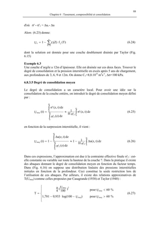 88
Chapitre 6 : Tassement, compressibilité et consolidation
d'où σ' - σ'1 = ∆ui - ∆u
Alors (6.23) donne:
)T(f)Z(f1U 2
0n
1z ∑
∞
=
−= (6.24)
dont la solution est donnée pour une couche doublement drainée par Taylor (Fig.
6.15)
Exemple 6.3
Une couche d’argile a 12m d’épaisseur. Elle est drainée sur ces deux faces. Trouver le
degré de consolidation et la pression interstitielle en excès après 5 ans de chargement,
aux profondeurs de 3, 6, 9 et 12m. On donne Cv=8,0.10-8
m2
s-1
, ∆σ=100 kPa.
6.8.3.5 Degré de consolidation moyen
Le degré de consolidation a un caractère local. Pour avoir une idée sur la
consolidation de la couche entière, on introduit le degré de consolidation moyen défini
par :
∫
∫
∫
σ
σ
≈
σ
σ
=
H
02
H
0
2
H
0
moy dz)t,z('
'H
1
dz)z('
dz)t,z('
)t(U (6.25)
en fonction de la surpression interstitielle, il vient :
∫
∫
∫
∆
σ
−≈
σ
∆
−=
H
02
H
0
2
H
0
moy dz)t,z(u
'H
11
dz)z('
dz)t,z(u
1)t(U (6.26)
Dans ces expressions, l’approximation est due à la contrainte effective finale σ'2 : est-
elle constante ou variable sur toute la hauteur de la couche ?. Dans la pratique il existe
des abaques donnant le degré de consolidation moyen en fonction du facteur temps.
Dans (Fig. 6.16) on suppose une distribution linéaire des pressions interstitielles
initiales en fonction de la profondeur. Ceci constitue la seule restriction lors de
l’utilisation de ces abaques. Par ailleurs, il existe des relations approximatives de
T(Umoy) comme celles proposées par Casagrande (1938) et Taylor (1948) :
%60Upour
%60Upour
)U100log(933,0781,1
)
100
U
(
4
T
moy
moy
moy
2moy
>
<






−−
π
= (6.27)
 