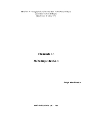 Ministère de l'enseignement supérieur et de la recherche scientifique
Centre Universitaire de Béchar
Département de Génie Civil
Eléments de
Mécanique des Sols
Berga Abdelmadjid
Année Universitaire 2003 - 2004
 