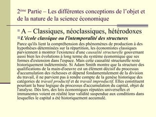 2 ème  Partie – Les différentes conceptions de l’objet et de la nature de la science économique A – Classiques, néoclassiques, hétérodoxes L'école classique ou l'intemporalité des structures   Parce qu'ils lient la compréhension des phénomènes de production à des hypothèses déterminées sur la répartition, les économistes classiques parviennent à montrer l'existence d'une  causalité structurelle  gouvernant aussi bien les évolutions à long terme du système économique que ses formes d'extension dans l'espace. Mais cette causalité structurelle reste historiquement indéterminée. Si Adam Smith montre que la structure des qualifications de la main-d'oeuvre est un élément décisif du processus d'accumulation des richesses et dépend fondamentalement de la division du travail, il ne parvient pas à rendre compte de la genèse historique des catégories de  travail productif  et de  travail improductif . Elles constituent pourtant la base logique du processus d'accumulation du capital, objet de l'analyse. Dès lors, des lois économiques réputées universelles et immanentes voient en réalité leur validité suspendue aux conditions dans lesquelles le capital a été historiquement accumulé. 