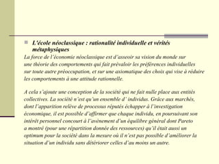 L'école néoclassique : rationalité individuelle et vérités métaphysiques La force de l’économie néoclassique est d’asseoir sa vision du monde sur  une théorie des comportements qui fait prévaloir les préférences individuelles sur toute autre préoccupation, et sur une axiomatique des choix qui vise à réduire  les comportements à une attitude rationnelle. A cela s’ajoute une conception de la société qui ne fait nulle place aux entités collectives. La société n’est qu’un ensemble d’ individus. Grâce aux marchés, dont l’apparition relève de processus réputés échapper à l’investigation économique, il est possible d’affirmer que chaque individu, en poursuivant son intérêt personnel concourt à l’avènement d’un équilibre général dont Pareto a montré (pour une répartition donnée des ressources) qu’il était aussi un optimum pour la société dans la mesure où il n’est pas possible d’améliorer la  situation d’un individu sans détériorer celles d’au moins un autre. 