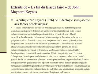Extraits de « La fin du laissez faire » de John Maynard Keynes La critique par Keynes (1926) de l’idéologie sous-jacente aux thèses néoclassiques: « Tirons complètement au clair les principes généraux ou métaphysiques sur lesquels on s'est appuyé  de temps en temps pour justifier le laissez-faire. Il n'est  nullement vrai que les individus possèdent, à titre prescriptif, une «  liberté  naturelle «  dans l'exercice de leurs activités économiques. Il n'existe nul «  pacte »  qui puisse conférer des droits perpétuels aux possédants et à ceux qui deviennent  des possédants. Le monde n'est nullement gouverné par la Providence de manière  à faire toujours coîncider l'intérêt particulier avec l'intérêt général. Et il n'est nullement organisé ici-bas de telle manière que les deux finissent par coïncider  dans la pratique. Il n'est nullement correct de déduire des principes de l'Économie  Politique que l'intérêt personnel dûment éclairé œuvre toujours en faveur de l'intérêt  général. Et il n'est pas vrai non plus que l'intérêt personnel est  en général éclairé; il arrive  bien plus souvent que les individus agissant isolément en vue de leurs propres objectifs particuliers soient trop ignorants ou trop faibles pour pouvoir atteindre seulement ceux-ci. L'expérience ne démontre nullement que les individus, une fois réunis en une unité sociale,  sont toujours moins clairvoyants que lorsqu'ils agissent isolément. » 