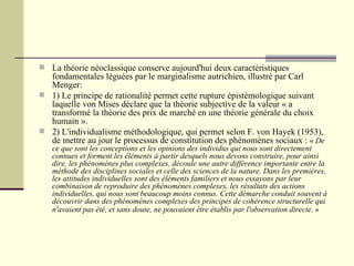 La théorie néoclassique conserve aujourd'hui deux caractéristiques fondamentales léguées par le marginalisme autrichien, illustré par Carl Menger: 1) Le principe de rationalité permet cette rupture épistémologique suivant laquelle von Mises déclare que la théorie subjective de la valeur « a transformé la théorie des prix de marché en une théorie générale du choix humain ».  2) L'individualisme méthodologique, qui permet selon F. von Hayek (1953), de mettre au jour le processus de constitution des phénomènes sociaux :  «  De ce que sont les conceptions et les opinions des individus qui nous sont directement connues et forment les éléments à partir desquels nous devons construire, pour ainsi dire, les phénomènes plus complexes, découle une autre différence importante entre la méthode des disciplines sociales et celle des sciences de la nature. Dans les premières, les attitudes individuelles sont des éléments familiers et nous essayons par leur combinaison de reproduire des phénomènes complexes, les résultats des actions individuelles, qui nous sont beaucoup moins connus. Cette démarche conduit souvent à découvrir dans des phénomènes complexes des principes de cohérence structurelle qui n'avaient pas été, et sans doute, ne pouvaient être établis par l'observation directe . »   